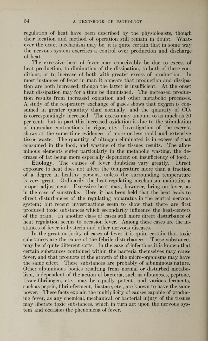 regulation of heat have been described by the physiologists, though their location and method of operation still remain in doubt. What¬ ever the exact mechanism may be, it is quite certain that in some way the nervous system exercises a control over production and discharge of heat. The excessive heat of fever may conceivably be due to excess of heat production, to diminution of the dissipation, to both of these con¬ ditions, or to increase of both with greater excess of production. In most instances of fever in man it appears that production and dissipa¬ tion are both increased, though the latter is insufficient. At the onset heat dissipation may for a time be diminished. The increased produc¬ tion results from increased oxidation and other metabolic processes. A study of the respiratory exchange of gases shows that oxygen is con¬ sumed in greater quantity than normally, and the quantity of C02 is correspondingly increased. The excess may amount to as much as 20 per cent., but in part this increased oxidation is due to the stimulation of muscular contractions in rigor, etc. Investigation of the excreta shows at the same time evidences of more or less rapid and extensive tissue waste. The quantity of nitrogen eliminated is in excess of that consumed in the food, and wasting of the tissues results. The albu¬ minous elements suffer particularly in the metabolic wasting, the de¬ crease of fat being more especially dependent on insufficiency of food. Etiology.—The causes of fever doubtless vary greatly. Direct exposure to heat does not affect the temperature more than a fraction of a degree in healthy persons, unless the surrounding temperature is very great. Ordinarily the heat-regulating mechanism maintains a proper adjustment. Excessive heat may, however, bring on fever, as in the case of sunstroke. Here, it has been held that the heat leads to direct disturbances of the regulating apparatus in the central nervous system; but recent investigations seem to show that there are first produced toxic substances which secondarily influence the heat-centers of the brain. In another class of cases still more direct disturbance of heat regulation seems to occasion fever. Among these cases are the in¬ stances of fever in hysteria and other nervous diseases. In the great majority of cases of fever it is quite certain that toxic substances are the cause of the febrile disturbances. These substances may be of quite different sorts. In the case of infections it is known that certain substances contained within the bacteria themselves mav cause fever, and that products of the growth of the micro-organisms may have the same effect. These substances are probably of albuminous nature. Other albuminous bodies resulting from normal or disturbed metabo¬ lism, independent of the action of bacteria, such as albumoses, peptone, tissue-fibrinogen, etc., may be equally potent; and various ferments, such as pepsin, fibrin-ferment, diastase, etc., are known to have the same power. These facts explain the multiplicity of causes capable of produc¬ ing fever, as any chemical, mechanical, or bacterial injury of the tissues may liberate toxic substances, which in turn act upon the nervous sys¬ tem and occasion the phenomena of fever.
