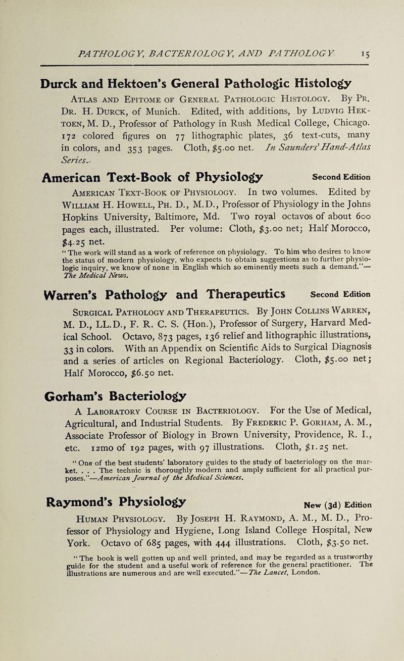 Durck and Hektoen’s General Pathologic Histology Atlas and Epitome of General Pathologic Histology. By Pr. Dr. H. Durck, of Munich. Edited, with additions, by Ludvig Hek- toen, M. D., Professor of Pathology in Rush Medical College, Chicago. 172 colored figures on 77 lithographic plates, 36 text-cuts, many in colors, and 353 pages. Cloth, $5.00 net. In Saunders' Hand-Atlas Series American Text-Book of Physiology Second Edition American Text-Book of Physiology. In two volumes. Edited by William H. Howell, Ph. D., M.D., Professor of Physiology in the Johns Hopkins University, Baltimore, Md. Two royal octavos of about 600 pages each, illustrated. Per volume: Cloth, $3.00 net; Half Morocco, $4.25 net. “ The work will stand as a work of reference on physiology. To him who desires to know the status of modern physiology, who expects to obtain suggestions as to further physio¬ logic inquiry, we know of none in English which so eminently meets such a demand.”— The Medical News. Warren’s Pathology and Therapeutics Second Edition Surgical Pathology and Therapeutics. By John Collins Warren, M. D., LL.D., F. R. C. S. (Hon.), Professor of Surgery, Harvard Med¬ ical School. Octavo, 873 pages, 136 relief and lithographic illustrations, 33 in colors. With an Appendix on Scientific Aids to Surgical Diagnosis and a series of articles on Regional Bacteriology. Cloth, $5-°° neM Half Morocco, $6.50 net. Gorham’s Bacteriology A Laboratory Course in Bacteriology. For the Use of Medical, Agricultural, and Industrial Students. By Frederic P. Gorham, A. M., Associate Professor of Biology in Brown University, Providence, R. I., etc. i2mo of 192 pages, with 97 illustrations. Cloth, $1.25 net. “ One of the best students’ laboratory guides to the study of bacteriology on the mar¬ ket. . . . The technic is thoroughly modern and amply sufficient for all practical pur¬ poses.”—American Journal oj the Medical Sciences. Raymond’s Physiology New (3a) Edit™ Human Physiology. By Joseph H. Raymond, A. M., M. D., Pro¬ fessor of Physiology and Hygiene, Long Island College Hospital, New York. Octavo of 685 pages, with 444 illustrations. Cloth, $3.50 net. “ The book is well gotten up and well printed, and may be regarded as a trustworthy guide for the student and a useful work of reference for the general practitioner. The illustrations are numerous and are well executed.”—The Lancet, London.