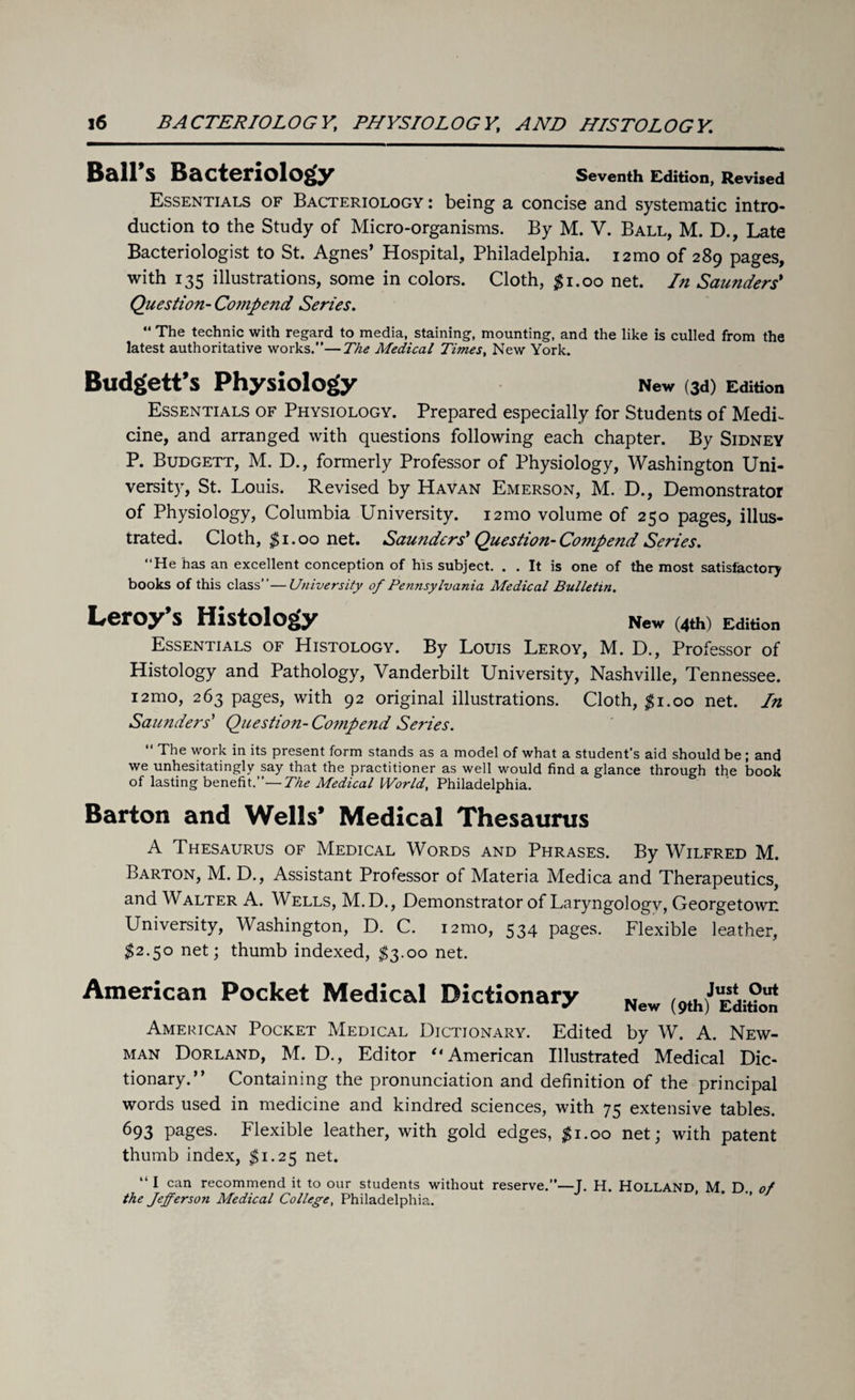 Ball’s Bacteriology Seventh Edition, Revised Essentials of Bacteriology : being a concise and systematic intro¬ duction to the Study of Micro-organisms. By M. V. Ball, M. D., Late Bacteriologist to St. Agnes’ Hospital, Philadelphia. i2mo of 289 pages, with 135 illustrations, some in colors. Cloth, $1.00 net. In Saunders' Question- Compend Series. “ The technic with regard to media, staining, mounting, and the like is culled from the latest authoritative works.”—The Medical Times, New York. Budgett’s Physiology New (3d) Edition Essentials of Physiology. Prepared especially for Students of MedL cine, and arranged with questions following each chapter. By Sidney P. Budgett, M. D., formerly Professor of Physiology, Washington Uni¬ versity, St. Louis. Revised by Havan Emerson, M. D., Demonstrator of Physiology, Columbia University. 12mo volume of 250 pages, illus¬ trated. Cloth, $1.00 net. Saunders'Question-Compend Series. “He has an excellent conception of his subject. . . It is one of the most satisfactory books of this class”—University of Pennsylvania Medical Bulletin. Leroy’s Histology New (4th) Edition Essentials of Histology. By Louis Leroy, M. D., Professor of Histology and Pathology, Vanderbilt University, Nashville, Tennessee. i2mo, 263 pages, with 92 original illustrations. Cloth, $1.00 net. In Saunders' Question- Compend Series. “ The work in its present form stands as a model of what a student's aid should be ; and we unhesitatingly say that the practitioner as well would find a glance through the book of lasting benefit.”—The Medical World, Philadelphia. Barton and Wells’ Medical Thesaurus A Thesaurus of Medical Words and Phrases. By Wilfred M. Barton, M. D., Assistant Professor of Materia Medica and Therapeutics, and Walter A. Wells, M.D., Demonstrator of Laryngologv, Georgetown University, Washington, D. C. i2mo, 534 pages. Flexible leather, $2.50 net; thumb indexed, $3.00 net. American Pocket Medical Dictionary New (9th|JuESdit?0Un American Pocket Medical Dictionary. Edited by W. A. New¬ man Dorland, M. D., Editor ‘‘American Illustrated Medical Dic¬ tionary.” Containing the pronunciation and definition of the principal words used in medicine and kindred sciences, with 75 extensive tables. 693 pages. Flexible leather, with gold edges, #1.00 net; with patent thumb index, $1.25 net. “ I can recommend it to our students without reserve.’*—J. H. HOLLAND, M. D., of the Jefferson Medical College, Philadelphia.