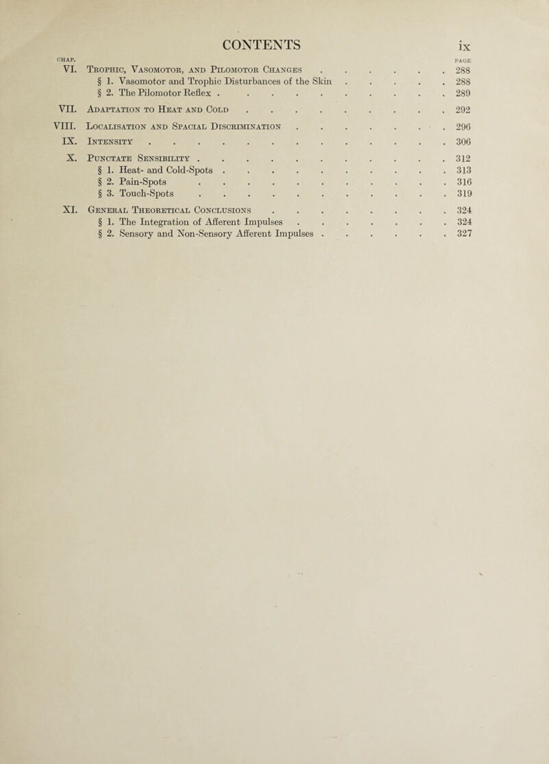 CHAP. PAGE VI. Trophic, Vasomotor, and Pilomotor Changes ...... 288 § 1. Vasomotor and Trophic Disturbances of the Skin ..... 288 § 2. The Pilomotor Reflex . ......... 289 VII. Adaptation to Heat and Cold ......... 292 VIII. Localisation and Spacial Discrimination . . . . . . . 296 IX. Intensity.306 X. Punctate Sensibility . . . . . . . . . . .312 § 1. Heat- and Cold-Spots .......... 313 § 2. Pain-Spots ........... 316 § 3. Touch-Spots . . . . . . . . . . .319 XI. General Theoretical Conclusions ........ 324 § 1. The Integration of Afferent Impulses ....... 324 § 2. Sensory and Non-Sensory Afferent Impulses ...... 327