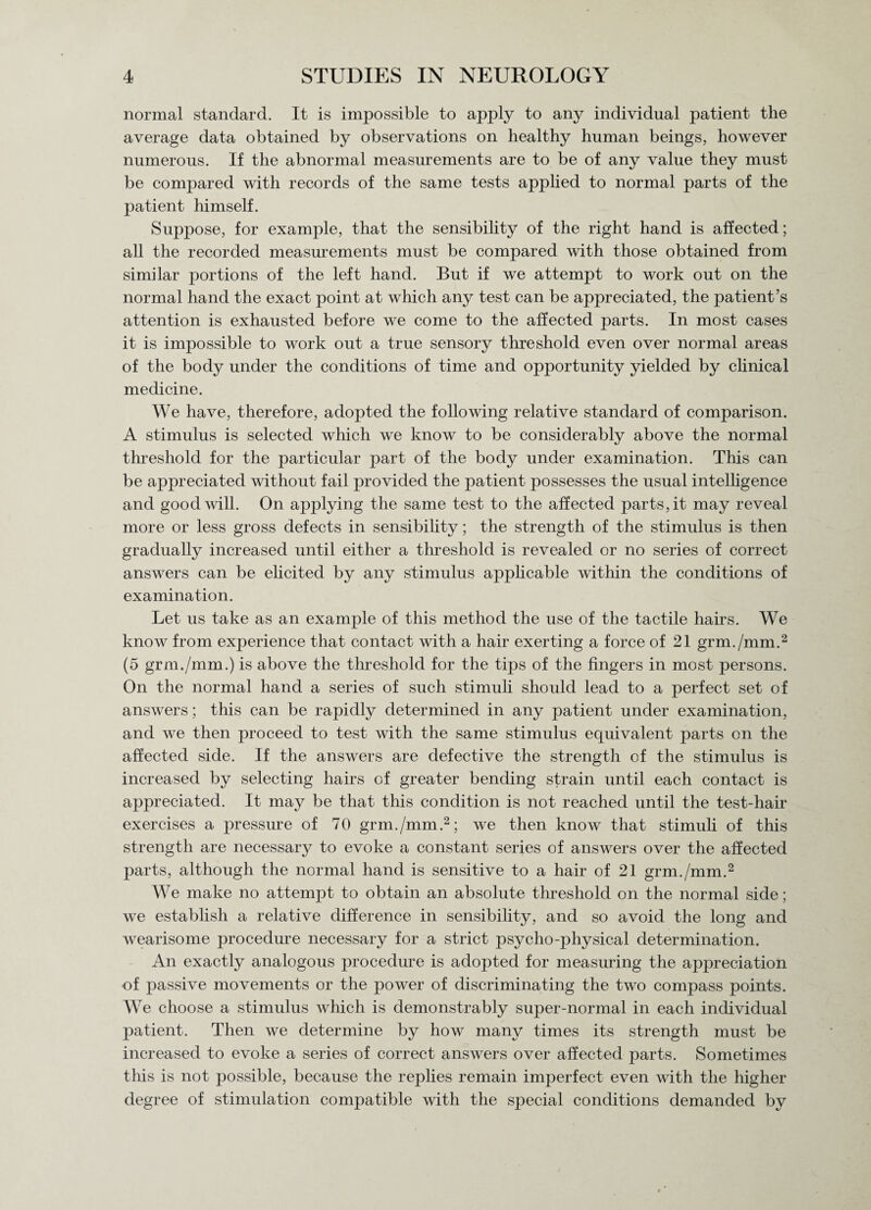 normal standard. It is impossible to apply to any individual patient the average data obtained by observations on healthy human beings, however numerous. If the abnormal measurements are to be of any value they must be compared with records of the same tests applied to normal parts of the patient himself. Suppose, for example, that the sensibility of the right hand is affected; all the recorded measurements must be compared with those obtained from similar portions of the left hand. But if we attempt to work out on the normal hand the exact point at which any test can be appreciated, the patient’s attention is exhausted before we come to the affected parts. In most cases it is impossible to work out a true sensory threshold even over normal areas of the body under the conditions of time and opportunity yielded by clinical medicine. We have, therefore, adopted the following relative standard of comparison. A stimulus is selected which we know to be considerably above the normal threshold for the particular part of the body under examination. This can be appreciated without fail provided the patient possesses the usual intelligence and goodwill. On applying the same test to the affected parts,it may reveal more or less gross defects in sensibility; the strength of the stimulus is then gradually increased until either a threshold is revealed or no series of correct answers can be elicited by any stimulus applicable within the conditions of examination. Let us take as an example of this method the use of the tactile hairs. We know from experience that contact with a hair exerting a force of 21 grm./mm.2 (5 grm./mm.) is above the threshold for the tips of the fingers in most persons. On the normal hand a series of such stimuli should lead to a perfect set of answers; this can be rapidly determined in any patient under examination, and we then proceed to test with the same stimulus equivalent parts on the affected side. If the answers are defective the strength of the stimulus is increased by selecting hairs of greater bending strain until each contact is appreciated. It may be that this condition is not reached until the test-hair exercises a pressure of 70 grm./mm.2; we then know that stimuli of this strength are necessary to evoke a constant series of answers over the affected parts, although the normal hand is sensitive to a hair of 21 grm./mm.2 We make no attempt to obtain an absolute threshold on the normal side; we establish a relative difference in sensibility, and so avoid the long and wearisome jmocedure necessary for a strict psycho-physical determination. An exactly analogous procedure is adopted for measuring the appreciation of passive movements or the power of discriminating the two compass points. We choose a stimulus which is demonstrably super-normal in each individual patient. Then we determine by how many times its strength must be increased to evoke a series of correct answers over affected parts. Sometimes this is not possible, because the replies remain imperfect even with the higher degree of stimulation compatible with the special conditions demanded by