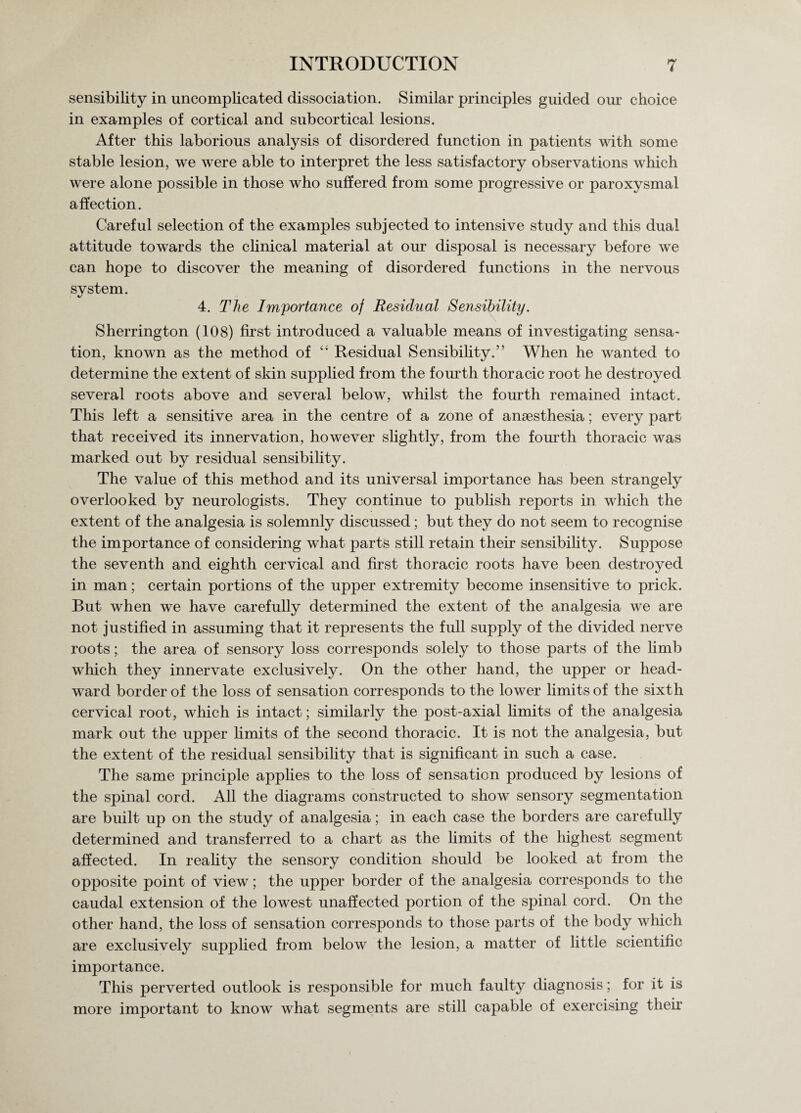 sensibility in uncomplicated dissociation. Similar principles guided our choice in examples of cortical and subcortical lesions. After this laborious analysis of disordered function in patients with some stable lesion, we were able to interpret the less satisfactory observations which were alone possible in those who suffered from some progressive or paroxysmal affection. Careful selection of the examples subjected to intensive study and this dual attitude towards the clinical material at our disposal is necessary before we can hope to discover the meaning of disordered functions in the nervous system. 4. The Importance of Residual Sensibility. Sherrington (108) first introduced a valuable means of investigating sensa¬ tion, known as the method of “ Residual Sensibility.” When he wanted to determine the extent of skin supplied from the fourth thoracic root he destroyed several roots above and several below, whilst the fourth remained intact. This left a sensitive area in the centre of a zone of ansesthesia; every part that received its innervation, however slightly, from the fourth thoracic was marked out by residual sensibility. The value of this method and its universal importance has been strangely overlooked by neurologists. They continue to publish reports in which the extent of the analgesia is solemnly discussed; but they do not seem to recognise the importance of considering what parts still retain their sensibility. Suppose the seventh and eighth cervical and first thoracic roots have been destroyed in man; certain portions of the upper extremity become insensitive to prick. But when we have carefully determined the extent of the analgesia we are not justified in assuming that it represents the full supply of the divided nerve roots; the area of sensory loss corresponds solely to those parts of the limb which they innervate exclusively. On the other hand, the upper or head- ward border of the loss of sensation corresponds to the lower limits of the sixth cervical root, which is intact; similarly the post-axial limits of the analgesia mark out the upper limits of the second thoracic. It is not the analgesia, but the extent of the residual sensibility that is significant in such a case. The same principle applies to the loss of sensation produced by lesions of the spinal cord. All the diagrams constructed to show sensory segmentation are built up on the study of analgesia; in each case the borders are carefully determined and transferred to a chart as the limits of the highest segment affected. In reality the sensory condition should be looked at from the opposite point of view; the upper border of the analgesia corresponds to the caudal extension of the lowest unaffected portion of the spinal cord. On the other hand, the loss of sensation corresponds to those parts of the body which are exclusively supplied from below the lesion, a matter of little scientific importance. This perverted outlook is responsible for much faulty diagnosis; for it is more important to know what segments are still capable of exercising their