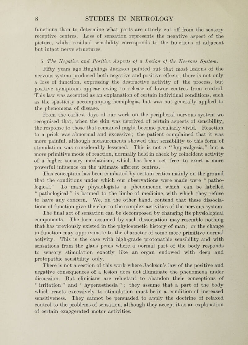 functions than to determine what parts are utterly cut oil from the sensory receptive centres. Loss of sensation represents the negative aspect of the picture, whilst residual sensibility corresponds to the functions of adjacent but intact nerve structures. 5. The Negative and Positive Aspects of a Lesion of the Nervous System. Fifty years ago Hughlings Jackson pointed out that most lesions of the nervous system produced both negative and positive effects; there is not only a loss of function, expressing the destructive activity of the process, but positive symptoms appear owing to release of lower centres from control. This law was accepted as an explanation of certain individual conditions, such as the spasticity accompanying hemiplegia, but was not generally applied to the phenomena of disease. From the earliest days of our work on the peripheral nervous system we recognised that, when the skin was deprived of certain aspects of sensibility, the response to those that remained might become peculiarly vivid. Reaction to a prick was abnormal and excessive; the patient complained that it was more painful, although measurements showed that sensibility to this form of stimulation was considerably lessened. This is not a “ hyperalgesia,” but a more primitive mode of reaction, normally held in check by coincident activity of a higher sensory mechanism, which has been set free to exert a more powerful influence on the ultimate afferent centres. This conception has been combated by certain critics mainly on the ground that the conditions under which our observations were made were “ patho¬ logical.” To many physiologists a phenomenon which can be labelled “ pathological ” is banned to the limbo of medicine, with which they refuse to have any concern. We, on the other hand, contend that these dissocia¬ tions of function give the clue to the complex activities of the nervous system. The final act of sensation can be decomposed by changing its physiological components. The form assumed by such dissociation may resemble nothing that has previously existed in the phylogenetic history of man; or the change in function may approximate to the character of some more primitive normal activity. This is the case with high-grade protopathic sensibility and with sensations from the glans penis where a normal part of the body responds to sensory stimulation exactly like an organ endowed with deep and protopathic sensibility only. There is not a section of this work where Jackson’s law of the positive and negative consequences of a lesion does not illuminate the phenomena under discussion. But clinicians are reluctant to abandon their conceptions of “ irritation ” and “ hypersesthesia ” ; they assume that a part of the body which reacts excessively to stimulation must be in a condition of increased sensitiveness. They cannot be persuaded to apply the doctrine of relaxed control to the problems of sensation, although they accept it as an explanation of certain exaggerated motor activities.