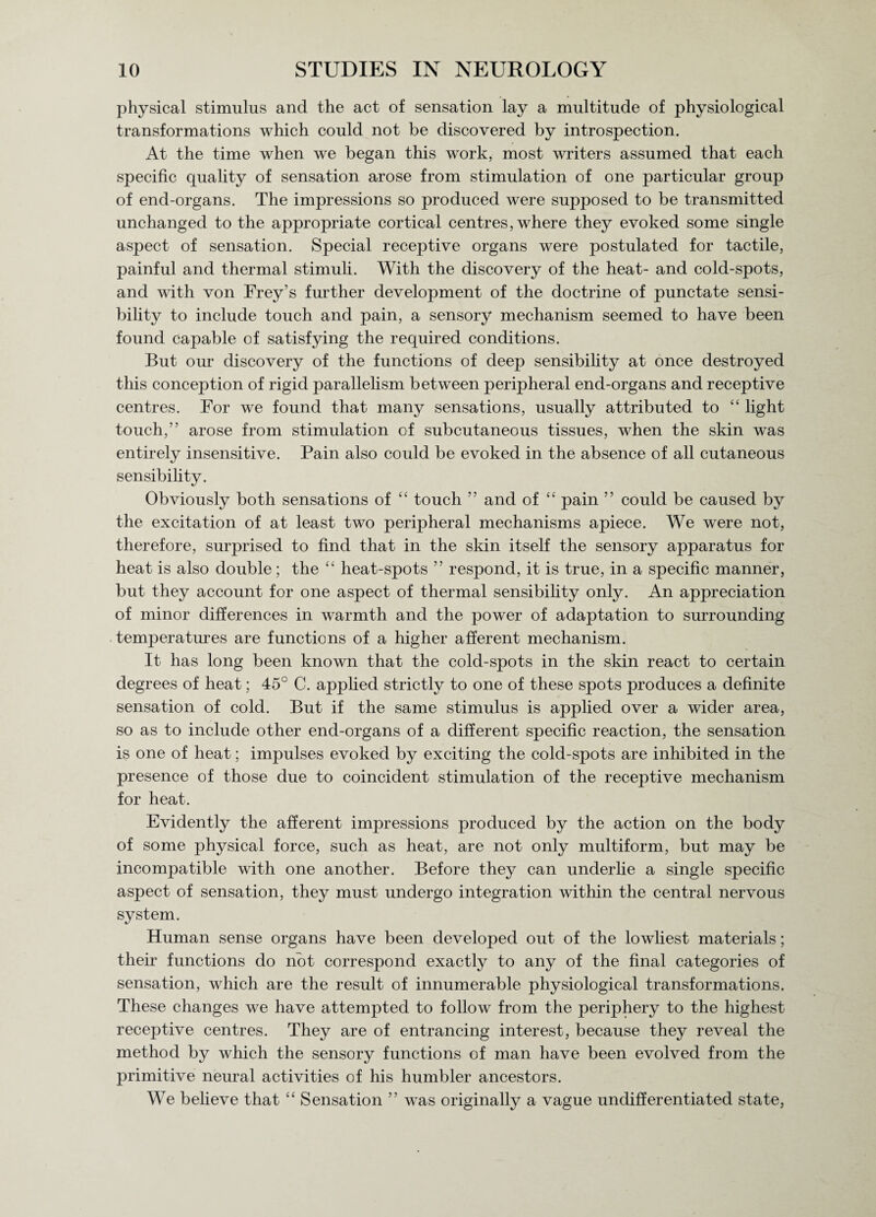 physical stimulus and the act of sensation lay a multitude of physiological transformations which could not be discovered by introspection. At the time when we began this work, most writers assumed that each specific quality of sensation arose from stimulation of one particular group of end-organs. The impressions so jDroduced were supposed to be transmitted unchanged to the appropriate cortical centres, where they evoked some single aspect of sensation. Special receptive organs were postulated for tactile, painful and thermal stimuli. With the discovery of the heat- and cold-spots, and with von Frey’s further development of the doctrine of punctate sensi¬ bility to include touch and pain, a sensory mechanism seemed to have been found capable of satisfying the required conditions. But our discovery of the functions of deep sensibility at once destroyed this conception of rigid parallelism between peripheral end-organs and receptive centres. For we found that many sensations, usually attributed to “ light touch,” arose from stimulation of subcutaneous tissues, when the skin was entirely insensitive. Pain also could be evoked in the absence of all cutaneous sensibility. Obviously both sensations of “ touch ” and of “ pain ” could be caused by the excitation of at least two peripheral mechanisms apiece. We were not, therefore, surprised to find that in the skin itself the sensory apparatus for heat is also double; the “ heat-spots ” respond, it is true, in a specific manner, but they account for one aspect of thermal sensibility only. An appreciation of minor differences in warmth and the power of adaptation to surrounding temperatures are functions of a higher afferent mechanism. It has long been known that the cold-spots in the skin react to certain degrees of heat; 45° C. applied strictly to one of these spots produces a definite sensation of cold. But if the same stimulus is applied over a wider area, so as to include other end-organs of a different specific reaction, the sensation is one of heat; impulses evoked by exciting the cold-spots are inhibited in the presence of those due to coincident stimulation of the receptive mechanism for heat. Evidently the afferent impressions produced by the action on the body of some physical force, such as heat, are not only multiform, but may be incompatible with one another. Before they can underlie a single specific aspect of sensation, they must undergo integration within the central nervous system. Human sense organs have been developed out of the lowliest materials; their functions do not correspond exactly to any of the final categories of sensation, which are the result of innumerable physiological transformations. These changes we have attempted to follow from the periphery to the highest receptive centres. They are of entrancing interest, because they reveal the method by which the sensory functions of man have been evolved from the primitive neural activities of his humbler ancestors. We believe that “ Sensation ” was originally a vague undifferentiated state,