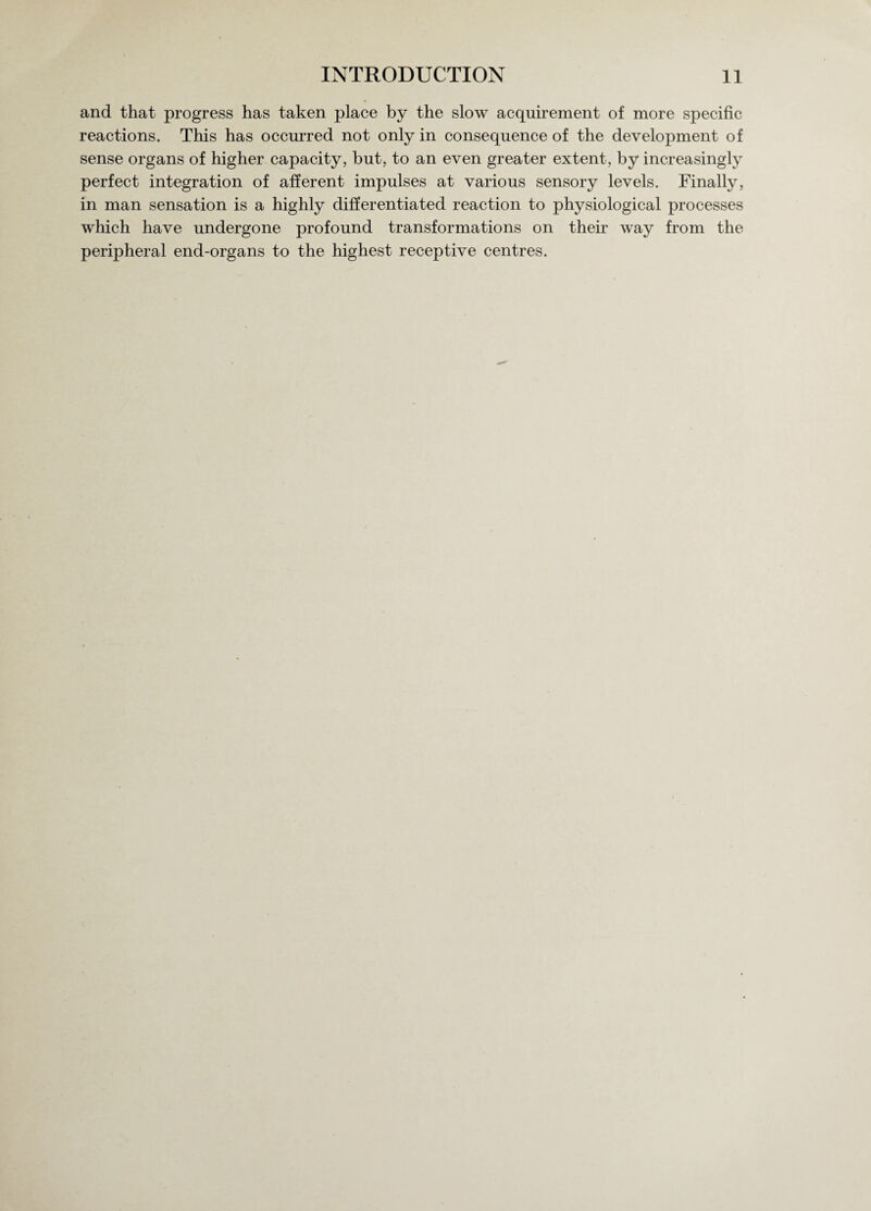 and that progress has taken place by the slow acquirement of more specific reactions. This has occurred not only in consequence of the development of sense organs of higher capacity, but, to an even greater extent, by increasingly perfect integration of afferent impulses at various sensory levels. Finally, in man sensation is a highly differentiated reaction to physiological processes which have undergone profound transformations on their way from the peripheral end-organs to the highest receptive centres.