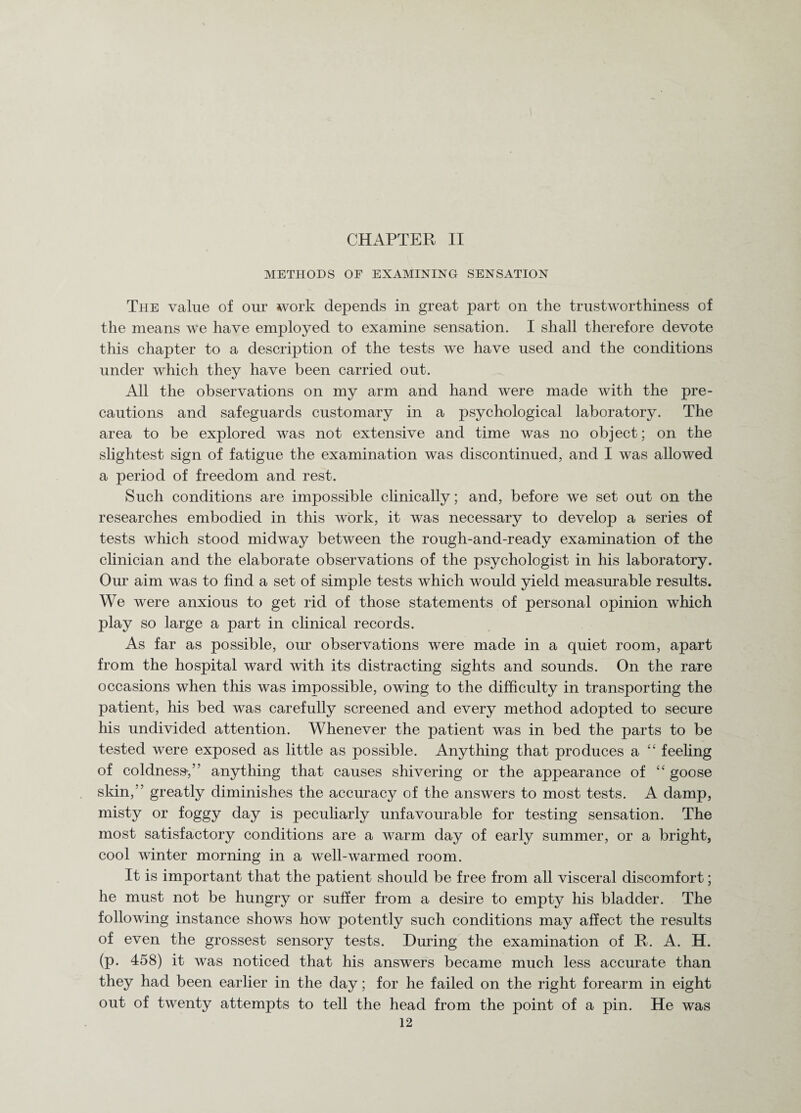 CHAPTER II METHODS OF EXAMINING SENSATION The value of our work depends in great part on the trustworthiness of the means we have employed to examine sensation. I shall therefore devote this chapter to a description of the tests we have used and the conditions under which they have been carried out. All the observations on my arm and hand were made with the pre¬ cautions and safeguards customary in a psychological laboratory. The area to be explored was not extensive and time was no object; on the slightest sign of fatigue the examination was discontinued, and I was allowed a period of freedom and rest. Such conditions are impossible clinically; and, before we set out on the researches embodied in this work, it was necessary to develop a series of tests which stood midway between the rough-and-ready examination of the clinician and the elaborate observations of the psychologist in his laboratory. Our aim was to find a set of simple tests which would yield measurable results. We were anxious to get rid of those statements of personal opinion which play so large a part in clinical records. As far as possible, our observations were made in a quiet room, apart from the hospital ward with its distracting sights and sounds. On the rare occasions when this was impossible, owing to the difficulty in transporting the patient, his bed was carefully screened and every method adopted to secure his undivided attention. Whenever the patient was in bed the parts to be tested were exposed as little as possible. Anything that produces a “ feeling of coldness*,” anything that causes shivering or the appearance of “ goose skin,” greatly diminishes the accuracy of the answers to most tests. A damp, misty or foggy day is peculiarly unfavourable for testing sensation. The most satisfactory conditions are a warm day of early summer, or a bright, cool winter morning in a well-warmed room. It is important that the patient should be free from all visceral discomfort; he must not be hungry or suffer from a desire to empty his bladder. The following instance shows how potently such conditions may affect the results of even the grossest sensory tests. During the examination of R. A. H. (p. 458) it was noticed that his answers became much less accurate than they had been earlier in the day; for he failed on the right forearm in eight out of twenty attempts to tell the head from the point of a pin. He was