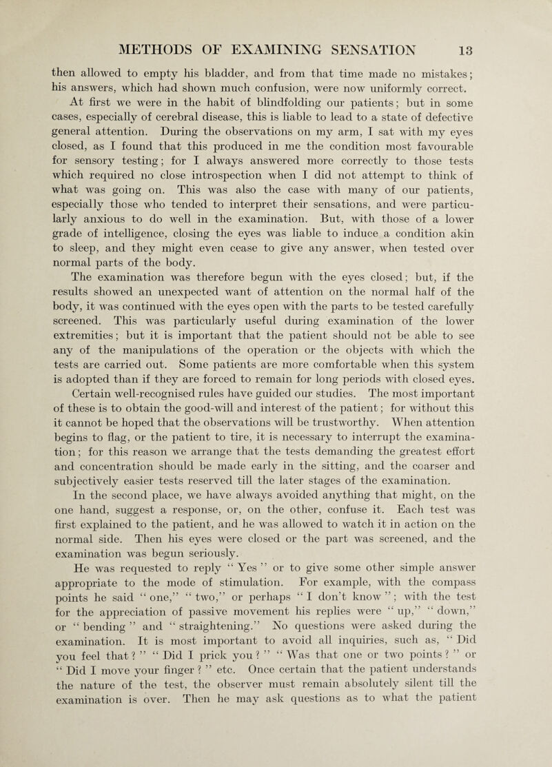 then allowed to empty his bladder, and from that time made no mistakes; his answers, which had shown much confusion, were now uniformly correct. At first we were in the habit of blindfolding our patients; but in some cases, especially of cerebral disease, this is liable to lead to a state of defective general attention. During the observations on my arm, I sat with my eyes closed, as I found that this produced in me the condition most favourable for sensory testing; for I always answered more correctly to those tests which required no close introspection when I did not attempt to think of what was going on. This was also the case with many of our patients, especially those who tended to interpret their sensations, and were particu¬ larly anxious to do well in the examination. But, with those of a lower grade of intelligence, closing the eyes was liable to induce a condition akin to sleep, and they might even cease to give any answer, when tested over normal parts of the body. The examination was therefore begun with the eyes closed; but, if the results showed an unexpected want of attention on the normal half of the body, it was continued with the eyes open with the parts to be tested carefully screened. This was particularly useful during examination of the lower extremities; but it is important that the patient should not be able to see any of the manipulations of the operation or the objects with which the tests are carried out. Some patients are more comfortable when this system is adopted than if they are forced to remain for long periods with closed eyes. Certain well-recognised rules have guided our studies. The most important of these is to obtain the good-will and interest of the patient; for without this it cannot be hoped that the observations will be trustworthy. When attention begins to flag, or the patient to tire, it is necessary to interrupt the examina¬ tion ; for this reason we arrange that the tests demanding the greatest effort and concentration should be made early in the sitting, and the coarser and subjectively easier tests reserved till the later stages of the examination. In the second place, we have always avoided anything that might, on the one hand, suggest a response, or, on the other, confuse it. Each test was first explained to the patient, and he was allowed to watch it in action on the normal side. Then his eyes were closed or the part was screened, and the examination was begun seriously. He was requested to reply 44 Yes ” or to give some other simple answer appropriate to the mode of stimulation. For example, with the compass points he said 44 one,” 44 two,” or perhaps “ I don’t know ” ; with the test for the appreciation of passive movement his replies were 44 up,” 14 down,” or 44 bending ” and 44 straightening.” No questions were asked during the examination. It is most important to avoid all inquiries, such as, “ Did you feel that? ” “ Did I prick you? ” 44 W as that one or two points? ” or 44 Did I move your finger ? ” etc. Once certain that the patient understands the nature of the test, the observer must remain absolutely silent till the examination is over. Then he may ask questions as to what the patient