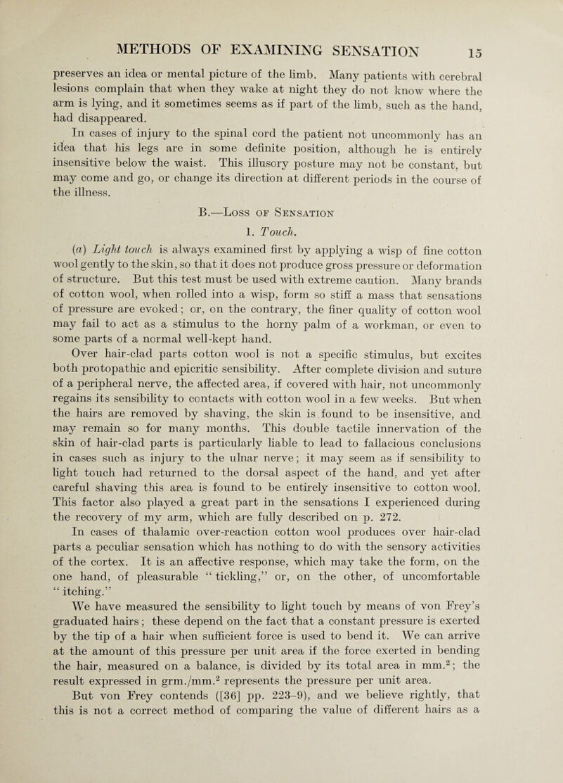 preserves an idea or mental picture of the limb. Many patients with cerebral lesions complain that when they wake at night they do not know where the arm is lying, and it sometimes seems as if part of the limb, such as the hand, had disappeared. In cases of injury to the spinal cord the patient not uncommonly has an idea that his legs are in some definite position, although he is entirely insensitive below the waist. This illusory posture may not be constant, but may come and go, or change its direction at different periods in the course of the illness. B.—Loss of Sensation 1. Touch. (a) Light touch is always examined first by applying a wisp of fine cotton wool gently to the skin, so that it does not produce gross pressure or deformation of structure. But this test must be used with extreme caution. Many brands of cotton wool, when rolled into a wisp, form so stiff a mass that sensations of pressure are evoked; or, on the contrary, the finer quality of cotton wool may fail to act as a stimulus to the horny palm of a workman, or even to some parts of a normal well-kept hand. Over hair-clad parts cotton wool is not a specific stimulus, but excites both protopathic and epicritic sensibility. After complete division and suture of a peripheral nerve, the affected area, if covered with hair, not uncommonly regains its sensibility to contacts with cotton wool in a few weeks. But when the hairs are removed by shaving, the skin is found to be insensitive, and may remain so for many months. This double tactile innervation of the skin of hair-clad parts is particularly liable to lead to fallacious conclusions in cases such as injury to the ulnar nerve ; it may seem as if sensibility to light touch had returned to the dorsal aspect of the hand, and yet after careful shaving this area is found to be entirely insensitive to cotton wool. This factor also played a great part in the sensations I experienced during the recovery of my arm, which are fully described on p. 272. In cases of thalamic over-reaction cotton wool produces over hair-clad parts a peculiar sensation which has nothing to do with the sensory activities of the cortex. It is an affective response, which may take the form, on the one hand, of pleasurable “ tickling/’ or, on the other, of uncomfortable “ itching.” We have measured the sensibility to light touch by means of von Frey’s graduated hairs; these depend on the fact that a constant pressure is exerted by the tip of a hair when sufficient force is used to bend it. We can arrive at the amount of this pressure per unit area if the force exerted in bending the hair, measured on a balance, is divided by its total area in mm.2; the result expressed in grm./mm.2 represents the pressure per unit area. But von Frey contends ([36] pp. 223-9), and we believe rightly, that this is not a correct method of comparing the value of different hairs as a