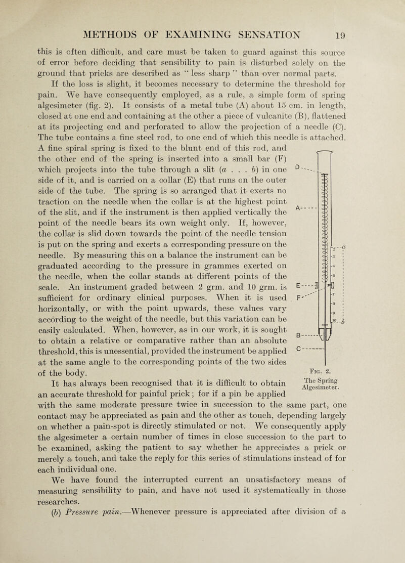 this is often difficult, and care must be taken to guard against this source of error before deciding that sensibility to pain is disturbed solely on the ground that pricks are described as “ less sharp ” than over normal parts. If the loss is slight, it becomes necessary to determine the threshold for pain. We have consequently employed, as a rule, a simple form of spring algesimeter (fig. 2). It consists of a metal tube (A) about 15 cm. in length, closed at one end and containing at the other a piece of vulcanite (B), flattened at its projecting end and perforated to allow the projection of a needle (C). The tube contains a fine steel rod, to one end of which this needle is attached. A fine spiral spring is fixed to the blunt end of this rod, and the other end of the spring is inserted into a small bar (F) which projects into the tube through a slit (a . . . b) in one side of it, and is carried on a collar (E) that runs on the outer side of the tube. The spring is so arranged that it exerts no traction on the needle when the collar is at the highest point of the slit, and if the instrument is then applied vertically the point of the needle bears its own weight only. If, however, the collar is slid down towards the point of the needle tension is put on the spring and exerts a corresponding pressure on the needle. By measuring this on a balance the instrument can be graduated according to the pressure in grammes exerted on the needle, when the collar stands at different points of the scale. An instrument graded between 2 grm. and 10 grm. is sufficient for ordinary clinical purposes. When it is used horizontally, or with the point upwards, these values vary according to the weight of the needle, but this variation can be easily calculated. When, however, as in our work, it is sought to obtain a relative or comparative rather than an absolute threshold, this is unessential, provided the instrument be applied at the same angle to the corresponding points of the two sides of the body. It has always been recognised that it is difficult to obtain an accurate threshold for painful prick; for if a pin be applied with the same moderate pressure twice in succession to the same part, one contact may be appreciated as pain and the other as touch, depending largely on whether a pain-spot is directly stimulated or not. We consequently apply the algesimeter a certain number of times in close succession to the part to be examined, asking the patient to say whether he appreciates a prick or merely a touch, and take the reply for this series of stimulations instead of for each individual one. We have found the interrupted current an unsatisfactory means of measuring sensibility to pain, and have not used it systematically in those researches. (b) Pressure, pain.—Whenever pressure is appreciated after division of a D y Fig. 2. The Spring Algesimeter.