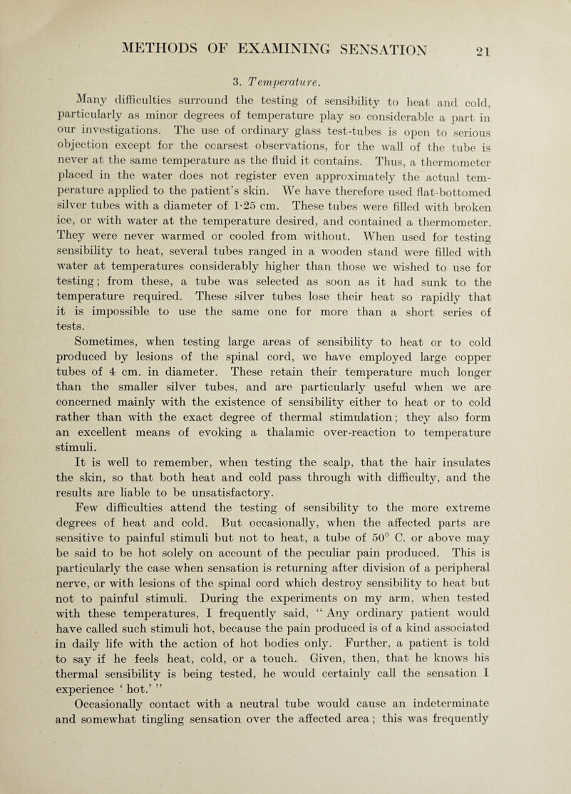 3. Temperature. Many difficulties surround the testing of sensibility to heat and cold, particularly as minor degrees of temperature play so considerable a part in our investigations. The use of ordinary glass test-tubes is open to serious objection except for the coarsest observations, for the wall of the tube is never at the same temperature as the fluid it contains. Thus, a thermometer placed in the water does not register even approximately the actual tem¬ perature applied to the patient’s skin. We have therefore used flat-bottomed silver tubes with a diameter of 1-25 cm. These tubes were filled with broken ice, or with water at the temperature desired, and contained a thermometer. They were never warmed or cooled from without. When used for testing sensibility to heat, several tubes ranged in a wooden stand were filled with water at temperatures considerably higher than those we wished to use for testing; from these, a tube was selected as soon as it had sunk to the temperature required. These silver tubes lose their heat so rapidly that it is impossible to use the same one for more than a short series of tests. Sometimes, when testing large areas of sensibility to heat or to cold produced by lesions of the spinal cord, we have employed large copper tubes of 4 cm. in diameter. These retain their temperature much longer than the smaller silver tubes, and are particularly useful when we are concerned mainly with the existence of sensibility either to heat or to cold rather than with the exact degree of thermal stimulation; they also form an excellent means of evoking a thalamic over-reaction to temperature stimuli. It is well to remember, when testing the scalp, that the hair insulates the skin, so that both heat and cold pass through with difficulty, and the results are liable to be unsatisfactory. Few difficulties attend the testing of sensibility to the more extreme degrees of heat and cold. But occasionally, when the affected parts are sensitive to painful stimuli but not to heat, a tube of 50° C. or above may be said to be hot solely on account of the peculiar pain produced. This is particularly the case when sensation is returning after division of a peripheral nerve, or with lesions of the spinal cord which destroy sensibility to heat but not to painful stimuli. During the experiments on my arm, when tested with these temperatures, I frequently said, “ Any ordinary patient would have called such stimuli hot, because the pain produced is of a kind associated in daily life with the action of hot bodies only. Further, a patient is told to say if he feels heat, cold, or a touch. Given, then, that he knows his thermal sensibility is being tested, he would certainly call the sensation I experience ‘ hot.’ ” Occasionally contact with a neutral tube would cause an indeterminate and somewhat tingling sensation over the affected area; this was frequently