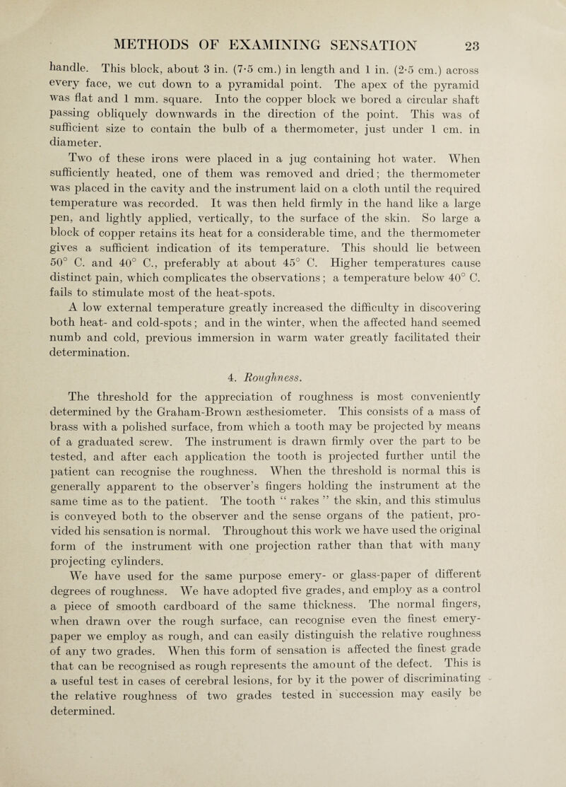 handle. This block, about 3 in. (7-5 cm.) in length and 1 in. (2-5 cm.) across every face, we cut down to a pyramidal point. The apex of the pyramid was flat and 1 mm. square. Into the copper block we bored a circular shaft passing obliquely downwards in the direction of the point. This was of sufficient size to contain the bulb of a thermometer, just under 1 cm. in diameter. Two of these irons were placed in a jug containing hot water. When sufficiently heated, one of them was removed and dried; the thermometer was placed in the cavity and the instrument laid on a cloth until the required temperature was recorded. It was then held firmly in the hand like a large pen, and lightly applied, vertically, to the surface of the skin. So large a block of copper retains its heat for a considerable time, and the thermometer gives a sufficient indication of its temperature. This should lie between 50° C. and 40° C., preferably at about 45° C. Higher temperatures cause distinct pain, which complicates the observations; a temperature below 40° C. fails to stimulate most of the heat-spots. A low external temperature greatly increased the difficulty in discovering both heat- and cold-spots; and in the winter, when the affected hand seemed numb and cold, previous immersion in warm water greatly facilitated their determination. 4. Roughness. The threshold for the appreciation of roughness is most conveniently determined by the Graham-Brown sesthesiometer. This consists of a mass of brass with a polished surface, from which a tooth may be projected by means of a graduated screw. The instrument is drawn firmly over the part to be tested, and after each application the tooth is projected further until the patient can recognise the roughness. When the threshold is normal this is generally apparent to the observer’s fingers holding the instrument at the same time as to the patient. The tooth “ rakes ” the skin, and this stimulus is conveyed both to the observer and the sense organs of the patient, pro¬ vided his sensation is normal. Throughout this work we have used the original form of the instrument with one projection rather than that with many projecting cylinders. We have used for the same purpose emery- or glass-paper of different degrees of roughness. We have adopted five grades, and employ as a control a piece of smooth cardboard of the same thickness. The normal fingers, when drawn over the rough surface, can recognise even the finest emery- paper we employ as rough, and can easily distinguish the relative roughness of any two grades. When this form of sensation is affected the finest grade that can be recognised as rough represents the amount of the defect. I his is a useful test in cases of cerebral lesions, for by it the power of discriminating - the relative roughness of two grades tested in succession may easily be determined.