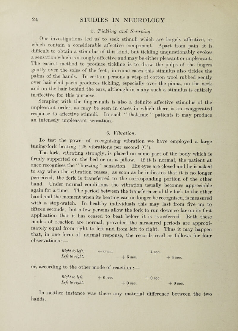 5. Tickling and Scraping. Our investigations led us to seek stimuli which are largely affective, or which contain a considerable affective component. Apart from pain, it is difficult to obtain a stimulus of this kind, but tickling unquestionably evokes a sensation which is strongly affective and may be either pleasant or unpleasant. The easiest method to produce tickling is to draw the pulps of the fingers gently over the soles of the feet; in some cases this stimulus also tickles the palms of the hands. In certain persons a wisp of cotton wool rubbed gently over hair-clad parts produces tickling, especially over the pinna, on the neck and on the hair behind the ears, although in many such a stimulus is entirely ineffective for this purpose. Scraping with the finger-nails is also a definite affective stimulus of the unpleasant order, as may be seen in cases in which there is an exaggerated response to affective stimuli. In such “ thalamic ” patients it may produce an intensely unpleasant sensation. 6. Vibration. To test the power of recognising vibration we have employed a large tuning-fork beating 128 vibrations per second (C3). The fork, vibrating strongly, is placed on some part of the body which is firmly supported on the bed or on a pillow. If it is normal, the patient at once recognises the “ buzzing ’ sensation. His eyes are closed and he is asked to say when the vibration ceases; as soon as he indicates that it is no longer perceived, the fork is transferred to the corresponding portion of the other hand. Under normal conditions the vibration usually becomes appreciable again for a time. The period between the transference of the fork to the other hand and the moment when its beating can no longer be recognised, is measured with a stop-watch. In healthy individuals this may last from five up to fifteen seconds; but a few persons allow the fork to run doAvn so far on its first application that it has ceased to beat before it is transferred. Both these modes of reaction are normal, jDrovided the measured periods are approxi¬ mately equal from right to left and from left to right. Thus it may happen that, in one form of normal response, the records read as follows for four observations :— Right to left. + 6 sec. + 4 sec. Left to right. + 5 sec. + 4 sec. or, according to the other mode of reaction :— Right to left. -j- 0 sec. -J- 0 sec. Left to right. -f- 0 sec. + 0 sec. In neither instance was there any material difference between the two hands.