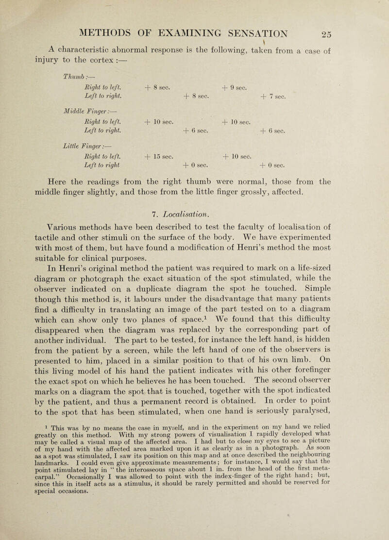 t A characteristic abnormal response is the following, taken from a case of injury to the cortex :— Thumb:— Right to left. Left to right. Middle Finger:— Right to left. Left to right. Little Finger:— Right to left. Left to right + 8 sec. + 8 sec. + 10 sec. + 6 sec. + 15 sec. + 0 sec. + 9 sec. + 7 sec. + 10 sec. -f- 6 sec. + 10 sec. + 0 sec. Here the readings from the right thumb were normal, those from the middle finger slightly, and those from the little finger grossly, affected. 7. Localisation. Various methods have been described to test the faculty of localisation of tactile and other stimuli on the surface of the body. We have experimented with most of them, but have found a modification of Henri’s method the most suitable for clinical purposes. In Henri’s original method the patient was required to mark on a life-sized diagram or photograph the exact situation of the spot stimulated, while the observer indicated on a duplicate diagram the spot he touched. Simple though this method is, it labours under the disadvantage that many patients find a difficulty in translating an image of the part tested on to a diagram which can show only two planes of space.1 We found that this difficulty disappeared when the diagram was replaced by the corresponding part of another individual. The part to be tested, for instance the left hand, is hidden from the patient by a screen, while the left hand of one of the observers is presented to him, placed in a similar position to that of his own limb. On this living model of his hand the patient indicates with his other forefinger the exact spot on which he believes he has been touched. The second observer marks on a diagram the spot that is touched, together with the spot indicated by the patient, and thus a permanent record is obtained. In order to point to the spot that has been stimulated, when one hand is seriously paralysed, 1 This was by no means the case in myself, and in the experiment on my hand we relied greatly on this method. With my strong powers of visualisation I rapidly developed what may be called a visual map of the affected area. I had but to close my eyes to see a picture of my hand with the affected area marked upon it as clearly as in a photograph. As soon as a spot was stimulated, I saw its position on this map and at once described the neighbouring landmarks. I could even give approximate measurements; for instance, I would say that the point stimulated lay in “ the interosseous space about 1 in. from the head of the first meta¬ carpal.” Occasionally I was allowed to point with the index-finger of the right hand; but, since this in itself acts as a stimulus, it should be rarely permitted and should be reser\ ed foi special occasions.
