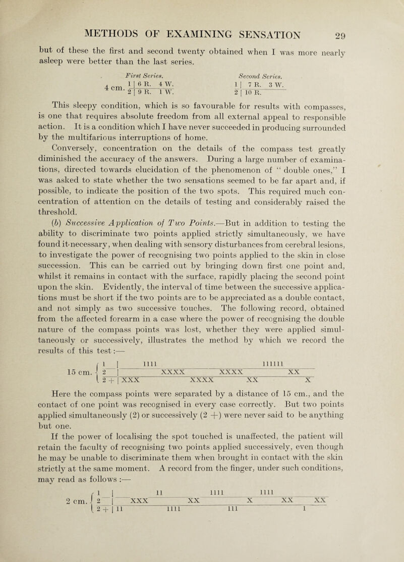 but of these the first and second twenty obtained when I was more nearly asleep were better than the last series. First Series. Second Series. A f»rvi 1 | 6 R. 4 W. 1 I 7 R. 3 W. 2 | 9 R. 1 W. 2 [TO R.  This sleepy condition, which is so favourable for results with compasses, is one that requires absolute freedom from all external appeal to responsible action. It is a condition which I have never succeeded in producing surrounded by the multifarious interruptions of home. Conversely, concentration on the details of the compass test greatly diminished the accuracy of the answers. During a large number of examina¬ tions, directed towards elucidation of the phenomenon of “ double ones,” I was asked to state whether the two sensations seemed to be far apart and, if possible, to indicate the position of the two spots. This required much con¬ centration of attention on the details of testing and considerably raised the threshold. (b) Successive Application of Two Points.—But in addition to testing the ability to discriminate two points applied strictly simultaneously, we have found it necessary, when dealing with sensory disturbances from cerebral lesions, to investigate the power of recognising two points applied to the skin in close succession. This can be carried out by bringing down first one point and, whilst it remains in contact with the surface, rapidly placing the second point upon the skin. Evidently, the interval of time between the successive applica¬ tions must be short if the two points are to be appreciated as a double contact, and not simply as two successive touches. The following record, obtained from the affected forearm in a case where the power of recognising the double nature of the compass points was lost, whether they were applied simul¬ taneously or successively, illustrates the method by which we record the results of this test:— 15 cm. n ini linn i 2— [ 2 + xxxx XX XXX xxxx XX X Here the compass points were separated by a distance of 15 cm., and the contact of one point was recognised in every case correctly. But two points applied simultaneously (2) or successively (2 +) were never said to be anything but one. If the power of localising the spot touched is unaffected, the patient will retain the faculty of recognising two points applied successively, even though he may be unable to discriminate them when brought in contact with the skin strictly at the same moment. A record from the finger, under such conditions, may read as follows :— r l | li mi mi _ 2 cm J 2 | xxx xx x xx xx