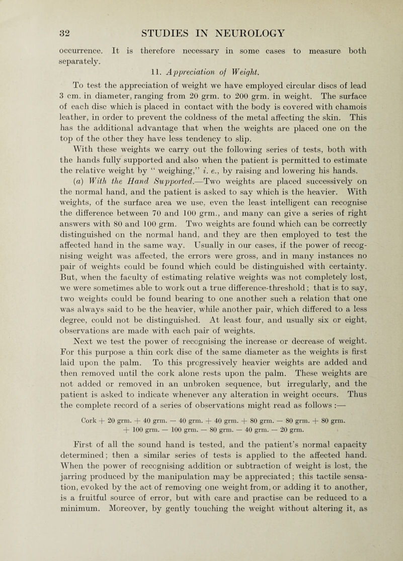 occurrence. It is therefore necessary in some cases to measure both separately. 11. Appreciation of Weight. To test the appreciation of weight we have employed circular discs of lead 3 cm. in diameter, ranging from 20 grm. to 200 grm. in weight. The surface of each disc which is placed in contact with the body is covered with chamois leather, in order to prevent the coldness of the metal affecting the skin. This has the additional advantage that when the weights are placed one on the top of the other they have less tendency to slip. With these weights we carry out the following series of tests, both with the hands fully supported and also when the patient is permitted to estimate the relative weight by “ weighing,” i. e., by raising and lowering his hands. (a) With the Hand Supported.—Two weights are placed successively on the normal hand, and the patient is asked to say which is the heavier. With weights, of the surface area we use, even the least intelligent can recognise the difference between 70 and 100 grm., and many can give a series of right answers with 80 and 100 grm. Two weights are found which can be correctly distinguished on the normal hand, and they are then employed to test the affected hand in the same way. Usually in our cases, if the power of recog¬ nising weight was affected, the errors were gross, and in many instances no pair of weights could be found which could be distinguished with certainty. But, when the faculty of estimating relative weights was not completely lost, we were sometimes able to work out a true difference-threshold; that is to say, two weights could be found bearing to one another such a relation that one was always said to be the heavier, while another pair, which differed to a less degree, could not be distinguished. At least four, and usually six or eight, observations are made with each pair of weights. Next we test the power of recognising the increase or decrease of weight. For this purpose a thin cork disc of the same diameter as the weights is first laid upon the palm. To this progressively heavier weights are added and then removed until the cork alone rests upon the palm. These weights are not added or removed in an unbroken sequence, but irregularly, and the patient is asked to indicate whenever any alteration in weight occurs. Thus the complete record of a series of observations might read as follows :— Cork + 20 grm. + 40 grm. — 40 grm. + 40 grm. + 80 grm. — 80 grm. + 80 grm. + 100 grm. — 100 grm. — 80 grm. — 40 grm. — 20 grm. First of all the sound hand is tested, and the patient’s normal capacity determined; then a similar series of tests is applied to the affected hand. When the power of recognising addition or subtraction of weight is lost, the jarring produced by the manipulation may be appreciated; this tactile sensa¬ tion, evoked by the act of removing one weight from, or adding it to another, is a fruitful source of error, but with care and practise can be reduced to a minimum. Moreover, by gently touching the weight without altering it, as