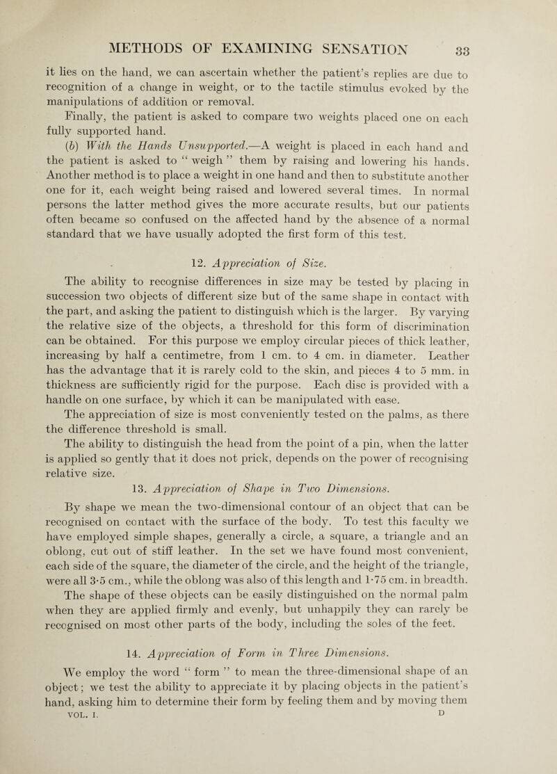it lies on the hand, we can ascertain whether the patient’s replies are due to recognition of a change in weight, or to the tactile stimulus evoked by the manipulations of addition or removal. Finally, the patient is asked to compare two weights placed one on each fully supported hand. (b) With the Hands Unsupported.—A weight is placed in each hand and the patient is asked to “ weigh ” them by raising and lowering his hands. Another method is to place a weight in one hand and then to substitute another one for it, each weight being raised and lowered several times. In normal persons the latter method gives the more accurate results, but our patients often became so confused on the affected hand by the absence of a normal standard that we have usually adopted the first form of this test. 12. Appreciation of Size. The ability to recognise differences in size may be tested by placing in succession two objects of different size but of the same shape in contact with the part, and asking the patient to distinguish which is the larger. By varying the relative size of the objects, a threshold for this form of discrimination can be obtained. For this purpose we employ circular pieces of thick leather, increasing by half a centimetre, from 1 cm. to 4 cm. in diameter. Leather has the advantage that it is rarely cold to the skin, and pieces 4 to 5 mm. in thickness are sufficiently rigid for the purpose. Each disc is provided with a handle on one surface, by which it can be manipulated with ease. The appreciation of size is most conveniently tested on the palms, as there the difference threshold is small. The ability to distinguish the head from the point of a pin, when the latter is applied so gently that it does not prick, depends on the power of recognising relative size. 13. Appreciation of Shape in Two Dimensions. By shape we mean the two-dimensional contour of an object that can be recognised on contact with the surface of the body. To test this faculty we have employed simple shapes, generally a circle, a square, a triangle and an oblong, cut out of stiff leather. In the set we have found most convenient, each side of the square, the diameter of the circle, and the height of the triangle, were all 3-5 cm., while the oblong was also of this length and 1-75 cm. in breadth. The shape of these objects can be easily distinguished on the normal palm when they are applied firmly and evenly, but unhappily they can rarely be recognised on most other parts of the body, including the soles of the feet. 14. Appreciation of Form in Three Dimensions. We employ the word “ form ” to mean the three-dimensional shape of an object; we test the ability to appreciate it by placing objects in the patient's hand, asking him to determine their form by feeling them and by moving them
