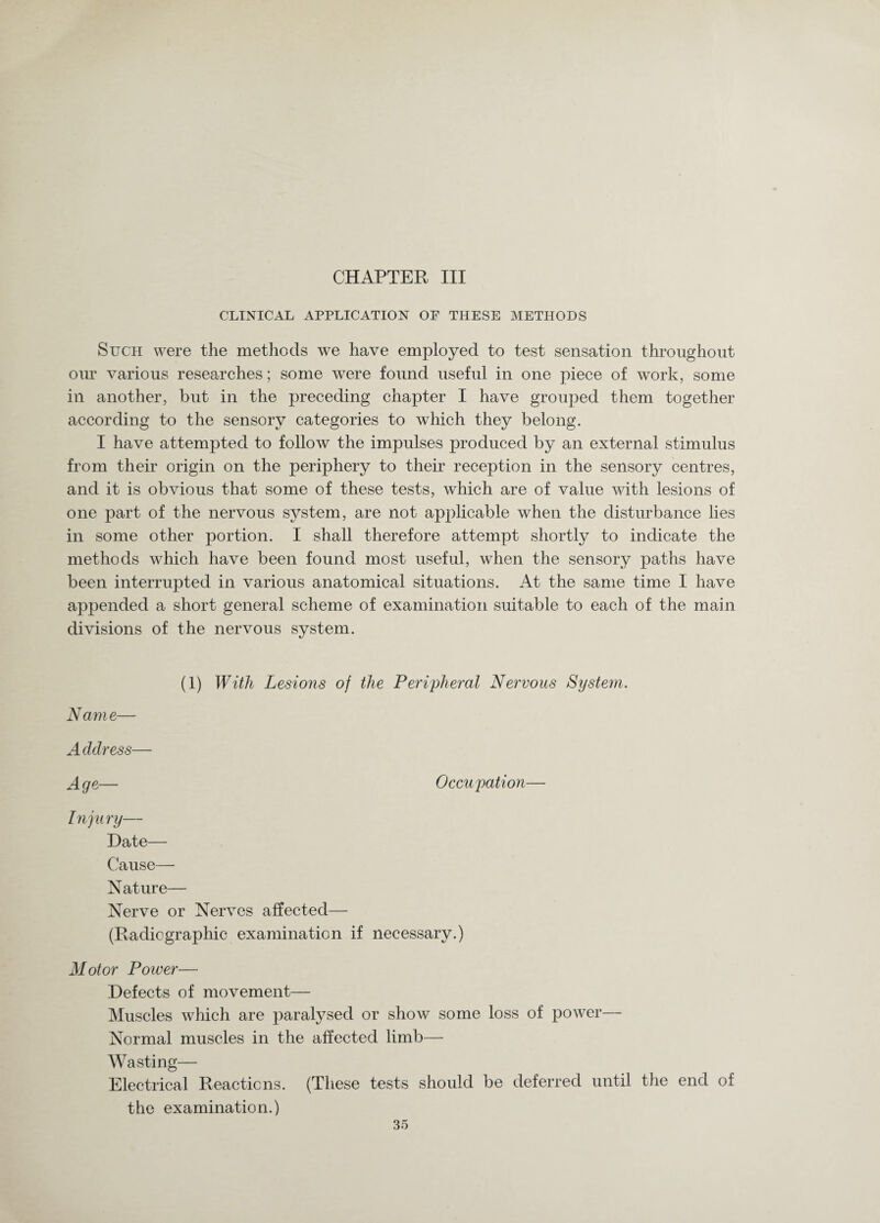 CHAPTER III CLINICAL APPLICATION OP THESE METHODS Such were the methods we have employed to test sensation throughout our various researches; some were found useful in one piece of work, some in another, but in the preceding chapter I have grouped them together according to the sensory categories to which they belong. I have attempted to follow the impulses produced by an external stimulus from their origin on the periphery to their reception in the sensory centres, and it is obvious that some of these tests, which are of value with lesions of one part of the nervous system, are not applicable when the disturbance lies in some other portion. I shall therefore attempt shortly to indicate the methods which have been found most useful, when the sensory paths been interrupted in various anatomical situations. At the same time I appended a short general scheme of examination suitable to each of the divisions of the nervous system. (1) With Lesions of the Peripheral Nervous System. Name— Address— Age— Occupation— Injury— Date— Cause— Nature— Nerve or Nerves affected— (Radiographic examination if necessary.) Motor Power— Defects of movement— Muscles which are paralysed or show some loss of power— Normal muscles in the affected limb— Wasting— Electrical Reactions. (These tests should be deferred until the end of the examination.) have have main