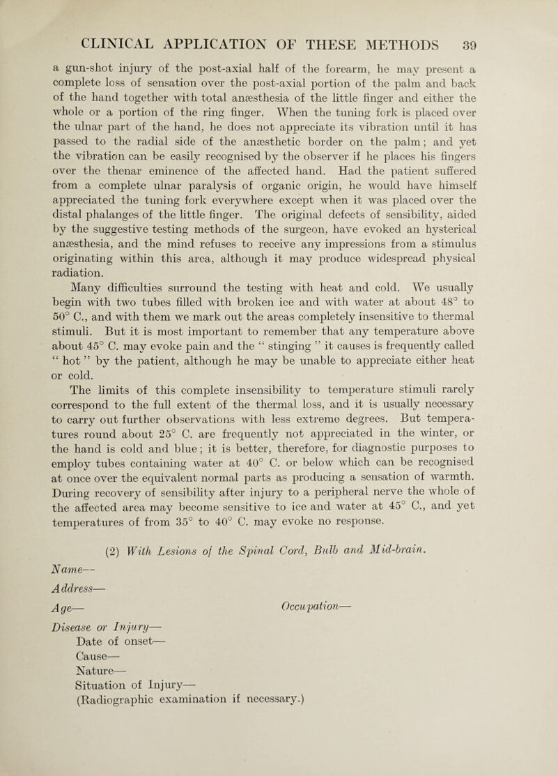 a gun-shot injury of the post-axial half of the forearm, he may present a complete loss of sensation over the post-axial portion of the palm and back of the hand together with total anaesthesia of the little linger and either the whole or a portion of the ring finger. When the tuning fork is placed over the ulnar part of the hand, he does not appreciate its vibration until it has passed to the radial side of the anaesthetic border on the palm; and yet the vibration can be easily recognised by the observer if he places his fingers over the thenar eminence of the affected hand. Had the patient suffered from a complete ulnar paralysis of organic origin, he would have himself appreciated the tuning fork everywhere except when it was placed over the distal phalanges of the little finger. The original defects of sensibility, aided by the suggestive testing methods of the surgeon, have evoked an hysterical anesthesia, and the mind refuses to receive any impressions from a stimulus originating within this area, although it may produce widespread physical radiation. Many difficulties surround the testing with heat and cold. We usually begin with two tubes filled with broken ice and with water at about 48° to 50° C., and with them we mark out the areas completely insensitive to thermal stimuli. But it is most important to remember that any temperature above about 45° C. may evoke pain and the cc stinging ” it causes is frequently called “ hot ” by the patient, although he may be unable to appreciate either heat or cold. The limits of this complete insensibility to temperature stimuli rarely correspond to the full extent of the thermal loss, and it is usually necessary to carry out further observations with less extreme degrees. But tempera¬ tures round about 25° C. are frequently not appreciated in the winter, or the hand is cold and blue; it is better, therefore, for diagnostic purposes to employ tubes containing water at 40° C. or below which can be recognised at once over the equivalent normal parts as producing a sensation of warmth. During recovery of sensibility after injury to a peripheral nerve the whole of the affected area may become sensitive to ice and water at 45° C., and yet temperatures of from 35° to 40° C. may evoke no response. (2) With Lesions oj the Spinal Cord, Bulb and Mid-brain. Name— A ddress— Age— Occupation— Disease or Injury— Date of onset— Cause— Nature— Situation of Injury— (Radiographic examination if necessary.)