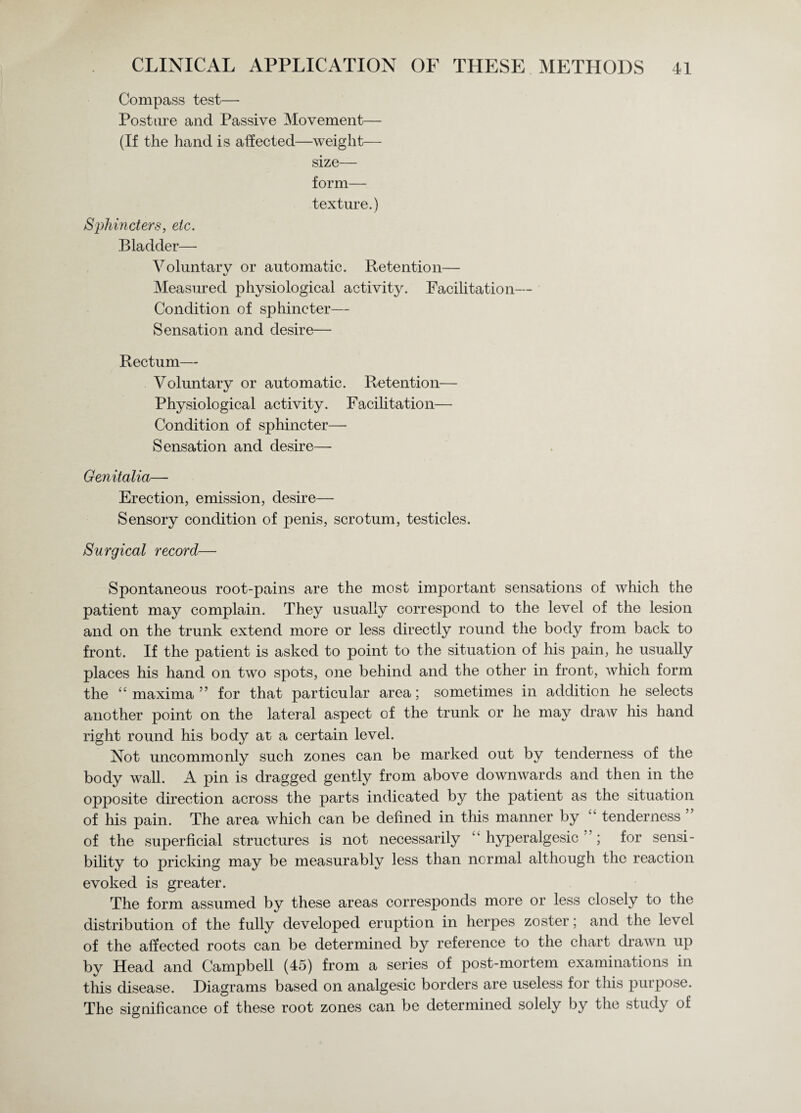 Compass test— Posture and Passive Movement— (If the hand is affected—weight— size— form— texture.) Sphincters, etc. Bladder— Voluntarv or automatic. Retention— Measured physiological activity. Facilitation— Condition of sphincter— Sensation and desire— Rectum— Voluntary or automatic. Retention— Physiological activity. Facilitation— Condition of sphincter— Sensation and desire— Genitalia— Erection, emission, desire— Sensory condition of penis, scrotum, testicles. Surgical record— Spontaneous root-pains are the most important sensations of which the patient may complain. They usually correspond to the level of the lesion and on the trunk extend more or less directly round the body from back to front. If the patient is asked to point to the situation of his pain, he usually places his hand on two spots, one behind and the other in front, which form the “maxima” for that particular area; sometimes in addition he selects another point on the lateral aspect of the trunk or he may draw his hand right round his body at a certain level. Not uncommonly such zones can be marked out by tenderness of the body wall. A pin is dragged gently from above downwards and then in the opposite direction across the parts indicated by the patient as the situation of his pain. The area which can be defined in this manner by “ tenderness ” of the superficial structures is not necessarily “ hyperalgesic ”; for sensi¬ bility to pricking may be measurably less than normal although the reaction evoked is greater. The form assumed by these areas corresponds more or less closely to the distribution of the fully developed eruption in herpes zoster; and the le\el of the affected roots can be determined by reference to the chart drawn up by Head and Campbell (45) from a series of post-mortem examinations in this disease. Diagrams based on analgesic borders are useless for this purpose. The significance of these root zones can be determined solely by the study of