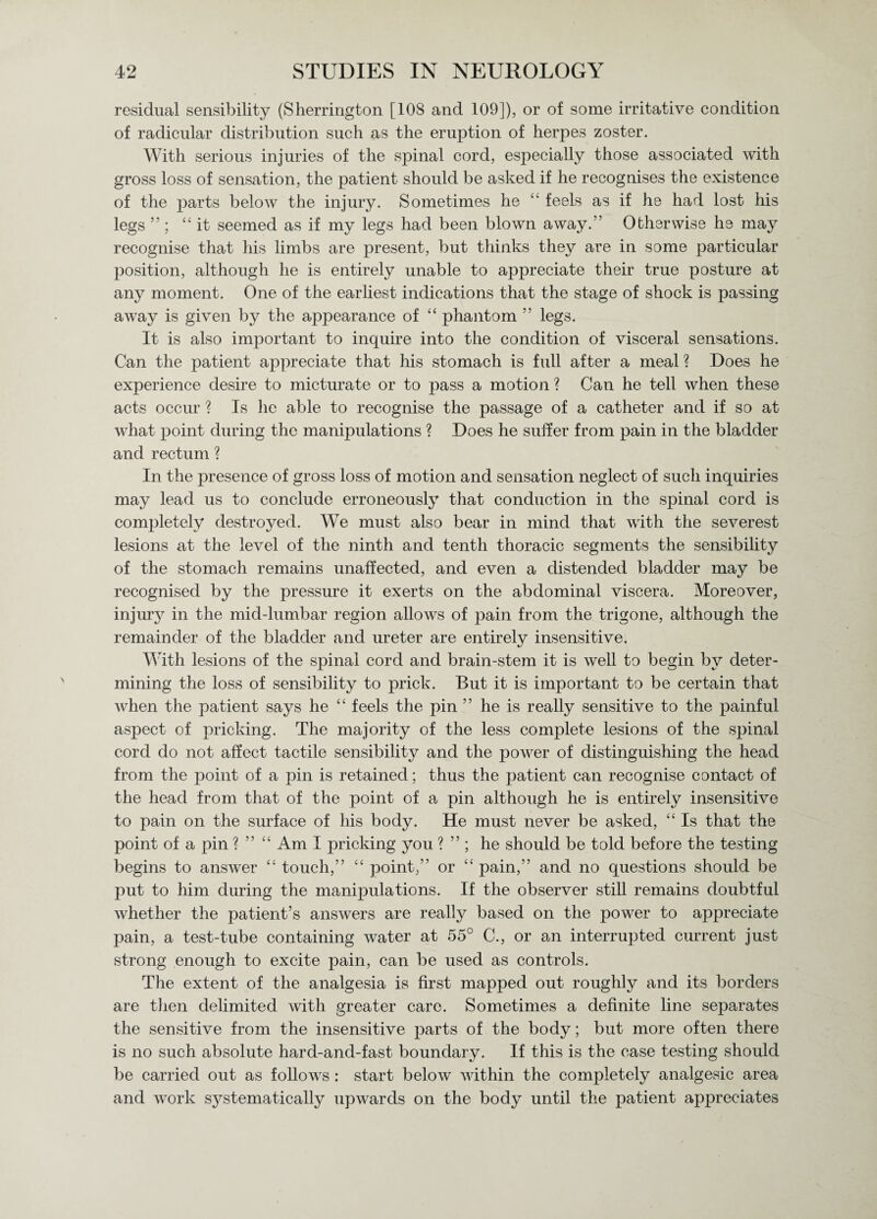 residual sensibility (Sherrington [108 and 109]), or of some irritative condition of radicular distribution such as the eruption of herpes zoster. With serious injuries of the spinal cord, especially those associated with gross loss of sensation, the patient should be asked if he recognises the existence of the parts below the injury. Sometimes he “ feels as if he had lost his legs ”; “ it seemed as if my legs had been blown away.” Otherwise he may recognise that his limbs are present, but thinks they are in some particular position, although he is entirely unable to appreciate their true posture at any moment. One of the earliest indications that the stage of shock is passing away is given by the appearance of “ phantom ” legs. It is also important to inquire into the condition of visceral sensations. Can the patient appreciate that his stomach is full after a meal ? Does he experience desire to micturate or to pass a motion ? Can he tell when these acts occur ? Is he able to recognise the passage of a catheter and if so at what point during the manipulations ? Does he suffer from pain in the bladder and rectum ? In the presence of gross loss of motion and sensation neglect of such inquiries may lead us to conclude erroneously that conduction in the spinal cord is completely destroyed. We must also bear in mind that with the severest lesions at the level of the ninth and tenth thoracic segments the sensibility of the stomach remains unaffected, and even a distended bladder may be recognised by the pressure it exerts on the abdominal viscera. Moreover, injur}7 in the mid-lumbar region allows of pain from the trigone, although the remainder of the bladder and ureter are entirely insensitive. With lesions of the spinal cord and brain-stem it is well to begin by deter¬ mining the loss of sensibility to prick. But it is important to be certain that when the patient says he “ feels the pin ” he is really sensitive to the painful aspect of pricking. The majority of the less complete lesions of the spinal cord do not affect tactile sensibility and the power of distinguishing the head from the point of a pin is retained; thus the patient can recognise contact of the head from that of the point of a pin although he is entirely insensitive to pain on the surface of his body. He must never be asked, “ Is that the point of a pin ? ” “ Am I pricking you ? ” ; he should be told before the testing begins to answer “ touch,” “ point,” or “ pain,” and no questions should be put to him during the manipulations. If the observer still remains doubtful whether the patient’s answers are really based on the power to appreciate pain, a test-tube containing water at 55° C., or am interrupted current just strong enough to excite pain, can be used as controls. The extent of the analgesia is first mapped out roughly and its borders are then delimited with greater care. Sometimes a definite line separates the sensitive from the insensitive parts of the body; but more often there is no such absolute hard-and-fast boundary. If this is the case testing should be carried out as follows : start below within the completely analgesic area and work s}7stematically upwards on the body until the patient appreciates