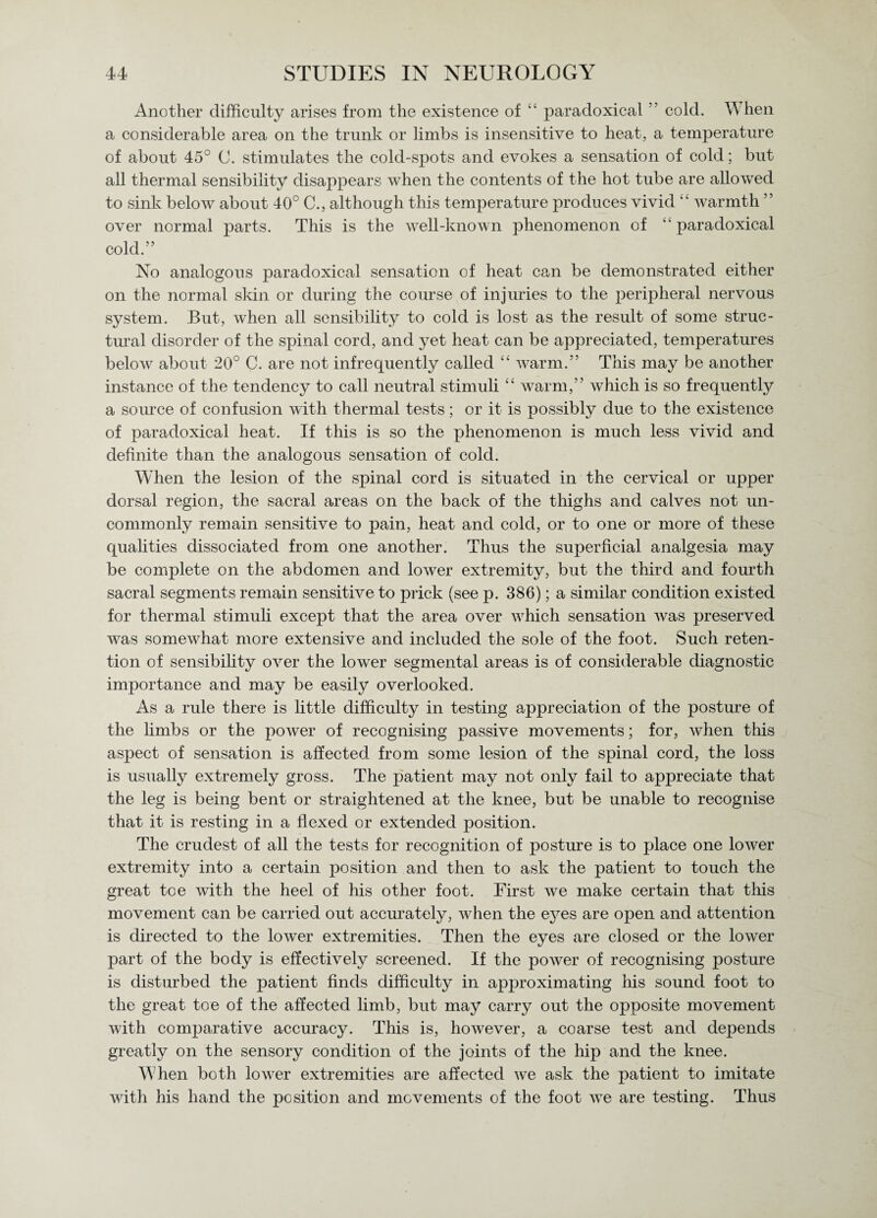 Another difficulty arises from the existence of 44 paradoxical ” cold. W hen a considerable area on the trunk or limbs is insensitive to heat, a temperature of about 45° 0. stimulates the cold-spots and evokes a sensation of cold; but all thermal sensibility disappears when the contents of the hot tube are allowed to sink below about 40° C., although this temperature produces vivid 44 warmth ” over normal parts. This is the well-known phenomenon of  paradoxical cold.” No analogous paradoxical sensation of heat can be demonstrated either on the normal skin or during the course of injuries to the peripheral nervous system. But, when all sensibility to cold is lost as the result of some struc¬ tural disorder of the spinal cord, and yet heat can be appreciated, temperatures below about 20° C. are not infrequently called 44 Avarm.” This may be another instance of the tendency to call neutral stimuli 44 warm,” which is so frequently a source of confusion with thermal tests; or it is possibly due to the existence of paradoxical heat. If this is so the phenomenon is much less vivid and definite than the analogous sensation of cold. When the lesion of the spinal cord is situated in the cervical or upper dorsal region, the sacral areas on the back of the thighs and calves not un¬ commonly remain sensitive to pain, heat and cold, or to one or more of these qualities dissociated from one another. Thus the superficial analgesia may be complete on the abdomen and lower extremity, but the third and fourth sacral segments remain sensitive to prick (see p. 386); a similar condition existed for thermal stimuli except that the area over which sensation was preserved was somewhat more extensive and included the sole of the foot. Such reten¬ tion of sensibility over the lower segmental areas is of considerable diagnostic importance and may be easily overlooked. As a rule there is little difficulty in testing appreciation of the posture of the limbs or the power of recognising passive movements; for, when this aspect of sensation is affected from some lesion of the spinal cord, the loss is usually extremely gross. The patient may not only fail to appreciate that the leg is being bent or straightened at the knee, but be unable to recognise that it is resting in a flexed or extended position. The crudest of all the tests for recognition of posture is to place one lower extremity into a certain position and then to ask the patient to touch the great tee with the heel of his other foot. First we make certain that this movement can be carried out accurately, when the eyes are open and attention is directed to the lower extremities. Then the eyes are closed or the lower part of the body is effectively screened. If the power of recognising posture is disturbed the patient finds difficulty in approximating his sound foot to the great toe of the affected limb, but may carry out the opposite movement with comparative accuracy. This is, however, a coarse test and depends greatly on the sensory condition of the joints of the hip and the knee. When both lower extremities are affected we ask the patient to imitate with his hand the position and movements of the foot we are testing. Thus