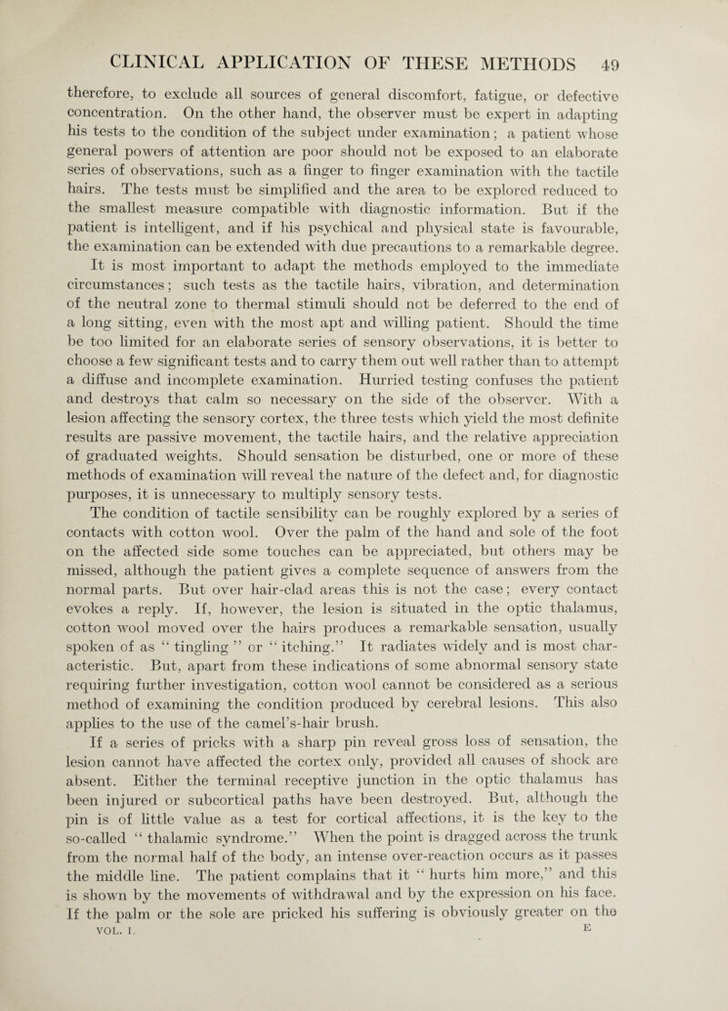 therefore, to exclude all sources of general discomfort, fatigue, or defective concentration. On the other hand, the observer must be expert in adapting his tests to the condition of the subject under examination; a patient whose general powers of attention are poor should not be exposed to an elaborate series of observations, such as a finger to finger examination with the tactile hairs. The tests must be simplified and the area to be explored reduced to the smallest measure compatible with diagnostic information. But if the patient is intelligent, and if his psychical and physical state is favourable, the examination can be extended with due precautions to a remarkable degree. It is most important to adapt the methods employed to the immediate circumstances; such tests as the tactile hairs, vibration, and determination of the neutral zone to thermal stimuli should not be deferred to the end of a long sitting, even with the most apt and willing patient. Should the time be too limited for an elaborate series of sensory observations, it is better to choose a few significant tests and to carry them out well rather than to attempt a diffuse and incomplete examination. Hurried testing confuses the patient and destroys that calm so necessary on the side of the observer. With a lesion affecting the sensory cortex, the three tests which yield the most definite results are passive movement, the tactile hairs, and the relative appreciation of graduated weights. Should sensation be disturbed, one or more of these methods of examination will reveal the nature of the defect and, for diagnostic purposes, it is unnecessary to multiply sensory tests. The condition of tactile sensibility can be roughly explored by a series of contacts with cotton wool. Over the palm of the hand and sole of the foot on the affected side some touches can be appreciated, but others may be missed, although the patient gives a complete sequence of answers from the normal parts. But over hair-clad areas this is not the case; every contact evokes a reply. If, however, the lesion is situated in the optic thalamus, cotton wool moved over the hairs produces a remarkable sensation, usually spoken of as “ tingling ” or “ itching.” It radiates widely and is most char¬ acteristic. But, apart from these indications of some abnormal sensory state requiring further investigation, cotton wool cannot be considered as a serious method of examining the condition produced by cerebral lesions. This also applies to the use of the camers-hair brush. If a series of pricks with a sharp pin reveal gross loss of sensation, the lesion cannot have affected the cortex only, provided all causes of shock are absent. Either the terminal receptive junction in the optic thalamus has been injured or subcortical paths have been destroyed. But, although the pin is of little value as a test for cortical affections, it is the key to the so-called “ thalamic syndrome.” When the point is dragged across the trunk from the normal half of the body, an intense over-reaction occurs as it passes the middle line. The patient complains that it  hurts him more,” and this is shown by the movements of withdrawal and by the expression on his face. If the palm or the sole are pricked his suffering is obviously greater on the