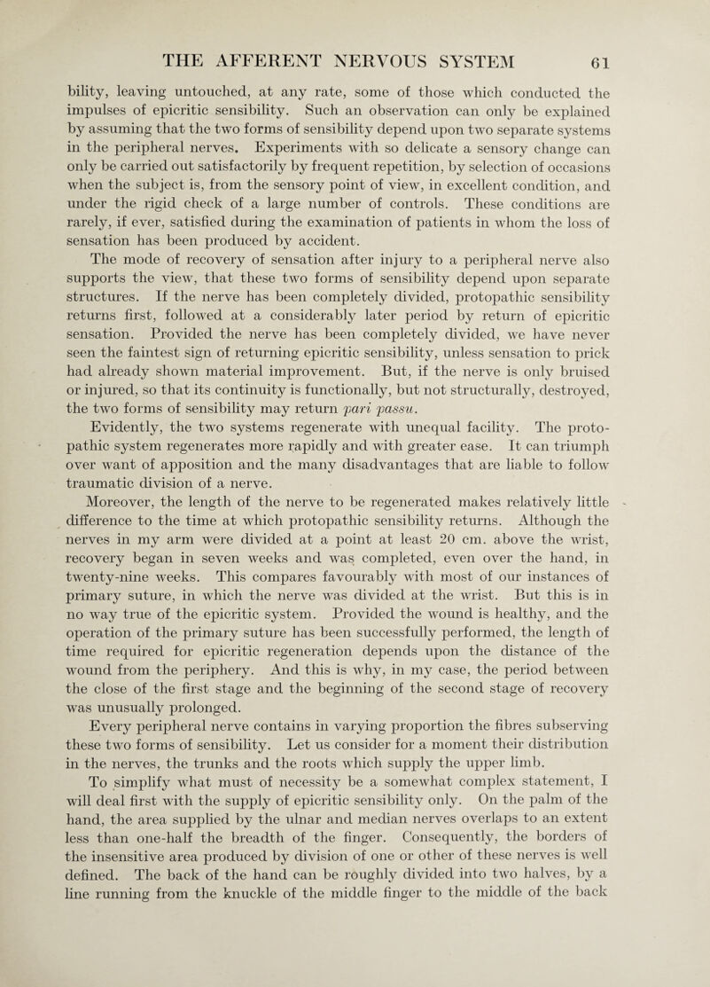 bility, leaving untouched, at any rate, some of those which conducted the impulses of epicritic sensibility. Such an observation can only be explained by assuming that the two forms of sensibility depend upon two separate systems in the peripheral nerves. Experiments with so delicate a sensory change can only be carried out satisfactorily by frequent repetition, by selection of occasions when the subject is, from the sensory point of view, in excellent condition, and under the rigid check of a large number of controls. These conditions are rarely, if ever, satisfied during the examination of patients in whom the loss of sensation has been produced by accident. The mode of recovery of sensation after injury to a peripheral nerve also supports the view, that these two forms of sensibility depend upon separate structures. If the nerve has been completely divided, protopathic sensibility returns first, followed at a considerably later period by return of epicritic sensation. Provided the nerve has been completely divided, we have never seen the faintest sign of returning epicritic sensibility, unless sensation to prick had already shown material improvement. But, if the nerve is only bruised or injured, so that its continuity is functionally, but not structurally, destroyed, the two forms of sensibility may return pari passu. Evidently, the two systems regenerate with unequal facility. The proto¬ pathic system regenerates more rapidly and with greater ease. It can triumph over want of apposition and the many disadvantages that are liable to follow traumatic division of a nerve. Moreover, the length of the nerve to be regenerated makes relatively little difference to the time at which protopathic sensibility returns. Although the nerves in my arm were divided at a point at least 20 cm. above the wrist, recovery began in seven weeks and was completed, even over the hand, in twenty-nine weeks. This compares favourably with most of our instances of primary suture, in which the nerve was divided at the wrist. But this is in no way true of the epicritic system. Provided the wound is healthy, and the operation of the primary suture has been successfully performed, the length of time required for epicritic regeneration depends upon the distance of the wound from the periphery. And this is why, in my case, the period between the close of the first stage and the beginning of the second stage of recovery was unusually prolonged. Every peripheral nerve contains in varying proportion the fibres subserving these two forms of sensibility. Let us consider for a moment their distribution in the nerves, the trunks and the roots which supply the upper limb. To simplify what must of necessity be a somewhat complex statement, I will deal first with the supply of epicritic sensibility only. On the palm of the hand, the area supplied by the ulnar and median nerves overlaps to an extent less than one-half the breadth of the finger. Consequently, the borders of the insensitive area produced by division of one or other of these nerves is well defined. The back of the hand can be roughly divided into two halves, b}^ a line running from the knuckle of the middle finger to the middle of the back