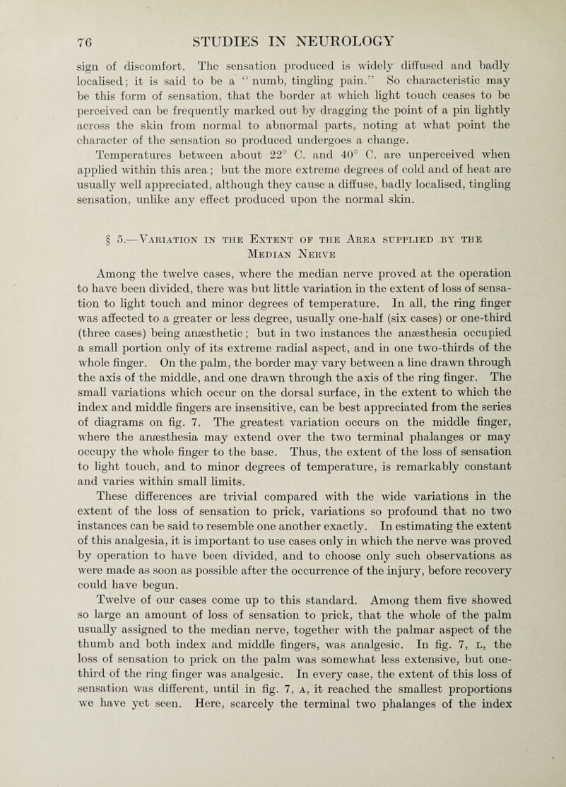 sign of discomfort. The sensation produced is widely diffused and badly localised; it is said to be a “numb, tingling pain.” So characteristic may be this form of sensation, that the border at which light touch ceases to be perceived can be frequently marked out by dragging the point of a pin lightly across the skin from normal to abnormal parts, noting at what point the character of the sensation so produced undergoes a change. Temperatures between about 22° C. and 40° C. are unperceivecl when applied within this area; but the more extreme degrees of cold and of heat are usually well appreciated, although they cause a diffuse, badly localised, tingling sensation, unlike any effect produced upon the normal skin. § 5.—Variation in the Extent of the Area supplied by the Median Nerve Among the twelve cases, where the median nerve proved at the operation to have been divided, there was but little variation in the extent of loss of sensa¬ tion to light touch and minor degrees of temperature. In all, the ring finger was affected to a greater or less degree, usually one-half (six cases) or one-third (three cases) being anaesthetic; but in two instances the anaesthesia occupied a small portion only of its extreme radial aspect, and in one two-thirds of the whole finger. On the palm, the border may vary between a line drawn through the axis of the middle, and one drawn through the axis of the ring finger. The small variations which occur on the dorsal surface, in the extent to which the index and middle fingers are insensitive, can be best appreciated from the series of diagrams on fig. 7. The greatest variation occurs on the middle finger, where the anaesthesia may extend over the two terminal phalanges or may occupy the whole finger to the base. Thus, the extent of the loss of sensation to light touch, and to minor degrees of temperature, is remarkably constant and varies within small limits. These differences are trivial compared with the wide variations in the extent of the loss of sensation to prick, variations so profound that no two instances can be said to resemble one another exactly. In estimating the extent of this analgesia, it is important to use cases only in which the nerve was proved by operation to have been divided, and to choose only such observations as were made as soon as possible after the occurrence of the injury, before recovery could have begun. Twelve of our cases come up to this standard. Among them five showed so large an amount of loss of sensation to prick, that the whole of the palm usually assigned to the median nerve, together with the palmar aspect of the thumb and both index and middle fingers, was analgesic. In fig. 7, l, the loss of sensation to prick on the palm was somewhat less extensive, but one- third of the ring finger was analgesic. In every case, the extent of this loss of sensation was different, until in fig. 7, a, it reached the smallest proportions we have yet seen. Here, scarcely the terminal two phalanges of the index