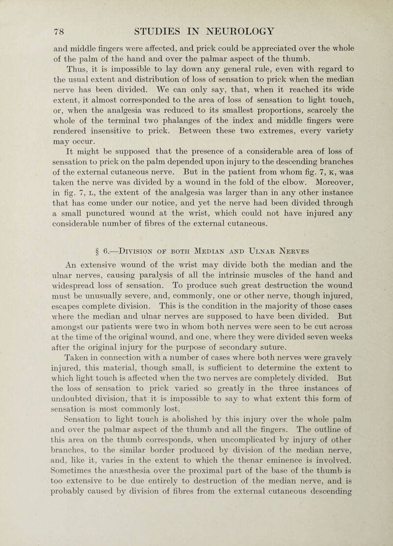 and middle fingers were affected, and prick could be appreciated over the whole of the palm of the hand and over the palmar aspect of the thumb. Thus, it is impossible to lay down any general rule, even with regard to the usual extent and distribution of loss of sensation to prick when the median nerve has been divided. We can only say, that, when it reached its wide extent, it almost corresponded to the area of loss of sensation to light touch, or, when the analgesia was reduced to its smallest proportions, scarcely the whole of the terminal two phalanges of the index and middle fingers were rendered insensitive to prick. Between these two extremes, every variety may occur. It might be supposed that the presence of a considerable area of loss of sensation to prick on the palm depended upon injury to the descending branches of the external cutaneous nerve. But in the patient from whom fig. 7, k, was taken the nerve was divided by a wound in the fold of the elbow. Moreover, in fig. 7, L, the extent of the analgesia was larger than in any other instance that has come under our notice, and yet the nerve had been divided through a small punctured wound at the wrist, which could not have injured any considerable number of fibres of the external cutaneous. § 6.—Division of both Median and Ulnar Nerves An extensive wound of the wrist may divide both the median and the ulnar nerves, causing paralysis of all the intrinsic muscles of the hand and widespread loss of sensation. To produce such great destruction the wound must be unusually severe, and, commonly, one or other nerve, though injured, escapes complete division. This is the condition in the majority of those cases where the median and ulnar nerves are supposed to have been divided. But amongst our patients were two in whom both nerves were seen to be cut across at the time of the original wound, and one, where they were divided seven weeks after the original injury for the purpose of secondary suture. Taken in connection with a number of cases where both nerves were gravely injured, this material, though small, is sufficient to determine the extent to which light touch is affected when the two nerves are completely divided. But the loss of sensation to prick varied so greatly in the three instances of undoubted division, that it is impossible to say to what extent this form of sensation is most commonly lost. Sensation to light touch is abolished by this injury over the whole palm and over the palmar aspect of the thumb and all the fingers. The outline of this area on the thumb corresponds, when uncomplicated by injury of other branches, to the similar border produced by division of the median nerve, and, like it, varies in the extent to which the thenar eminence is involved. Sometimes the anaesthesia over the proximal part of the base of the thumb is too extensive to be due entirely to destruction of the median nerve, and is probably caused by division of fibres from the external cutaneous descending