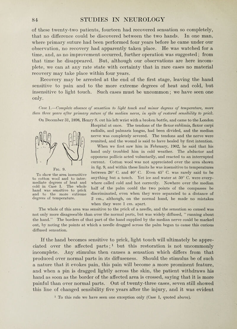 of these twenty-two patients, fourteen had recovered sensation so completely, that no difference could be discovered between the two hands. In one man, where primary suture had been performed four years before he came under our observation, no recovery had apparently taken place. He was watched for a time, and, as no improvement occurred, further operation was suggested; from that time he disappeared. But, although our observations are here incom¬ plete, we can at any rate state with certainty that in rare cases no material recovery may take place within four years. Recovery may be arrested at the end of the first stage, leaving the hand sensitive to pain and to the more extreme degrees of heat and cold, but insensitive to light touch. Such cases must be uncommon; we have seen one only. Case 1.—Complete absence of sensation to light touch and minor degrees of temperature, more than three years after primary suture of the median nerve, in spite of restored sensibility to prick. On December 31, 1898, Henry S. cut his left wrist with a broken bottle, and came to the London Hospital at once. The tendons of the flexor sublimis, flexor carpi radialis, and palmaris longus, had been divided, and the median nerve was completely severed. The tendons and the nerve were reunited, and the wound is said to have healed by first intention. When we first saw him in February, 1902, he said that his hand only troubled him in cold weather. The abductor and opponens pollicis acted voluntarily, and reacted to an interrupted current. Cotton wool was not appreciated over the area shown in fig. 9, and within these limits he was insensitive to temperatures between 20° C. and 40° C. Even 45° C. was rarely said to be anything but a touch. Yet ice and water at 50° C. were every¬ where called cold and hot correctly. Nowhere over the median half of the palm could the two points of the compasses be discriminated, even when they were separated to a distance of 2 cm., although, on the normal hand, he made no mistakes when they were 1 cm. apart. The whole of this area was sensitive to the prick of a needle, and the sensation so caused was not only more disagreeable than over the normal parts, but was widely diffused, “ running about the hand.” The borders of that part of the hand supplied by the median nerve could be marked out, by noting the points at which a needle dragged across the palm began to cause this curious diffused sensation. If the hand becomes sensitive to prick, light touch will ultimately be appre¬ ciated over the affected parts;1 but this restoration is not uncommonly incomplete. Any stimulus then causes a sensation which differs from that produced over normal parts in its diffuseness. Should the stimulus be of such a nature that it evokes pain, this pain will become a more prominent feature, and when a pin is dragged lightly across the skin, the patient withdraws his hand as soon as the border of the affected area is crossed, saying that it is more painful than over normal parts. Out of twenty-three cases, seven still showed this line of changed sensibility five years after the injury, and it wras evident 1 To this rule we have seen one exception only (Case 1, quoted above). To show the area insensitive to cotton wool and to inter¬ mediate degrees of heat and cold in Case 1. The whole hand was sensitive to prick and to the more extreme degrees of temperature.