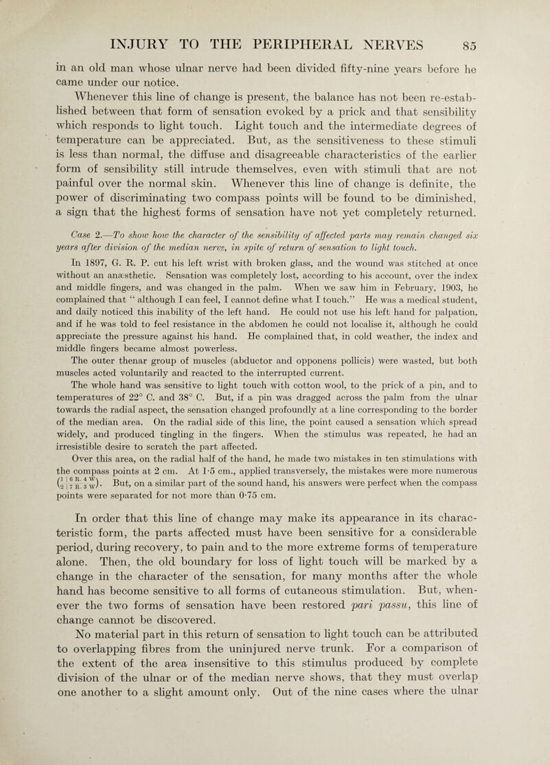in an old man whose ulnar nerve had been divided fifty-nine years before he came under our notice. Whenever this line of change is present, the balance has not been re-estab¬ lished between that form of sensation evoked by a prick and that sensibility which responds to light touch. Light touch and the intermediate degrees of temperature can be appreciated. But, as the sensitiveness to these stimuli is less than normal, the diffuse and disagreeable characteristics of the earlier form of sensibility still intrude themselves, even with stimuli that are not painful over the normal skin. Whenever this line of change is definite, the power of discriminating two compass points will be found to be diminished, a sign that the highest forms of sensation have not yet completely returned. * Case 2.—To show how the character of the sensibility of affected parts may remain changed six years after division of the median nerve, in spite of return of sensation to light touch. In 1897, G. R. P. cut his left wrist with broken glass, and the wound was stitched at once without an anaesthetic. Sensation was completely lost, according to his account, over the index and middle fingers, and was changed in the palm. When we saw him in February, 1903, he complained that “ although I can feel, I cannot define what I touch.” He was a medical student, and daily noticed this inability of the left hand. He could not use his left hand for palpation, and if he was told to feel resistance in the abdomen he could not localise it, although he could appreciate the pressure against his hand. He complained that, in cold weather, the index and middle fingers became almost powerless. The outer thenar group of muscles (abductor and opponens pollicis) were wasted, but both muscles acted voluntarily and reacted to the interrupted current. The whole hand was sensitive to light touch with cotton wool, to the prick of a pin, and to temperatures of 22° C. and 38° C. But, if a pin was dragged across the palm from the ulnar towards the radial aspect, the sensation changed profoundly at a line corresponding to the border of the median area. On the radial side of this line, the point caused a sensation which spread widely, and produced tingling in the fingers. When the stimulus was repeated, he had an irresistible desire to scratch the part affected. Over this area, on the radial half of the hand, he made two mistakes in ten stimulations with the compass points at 2 cm. At 1-5 cm., applied transversely, the mistakes were more numerous (2 J 7 r 3 w) • But, on a similar part of the sound hand, his answers were perfect when the compass points were separated for not more than 0-75 cm. In order that this line of change may make its appearance in its charac¬ teristic form, the parts affected must have been sensitive for a considerable period, during recovery, to pain and to the more extreme forms of temperature alone. Then, the old boundary for loss of light touch will be marked by a change in the character of the sensation, for many months after the whole hand has become sensitive to all forms of cutaneous stimulation. But, when¬ ever the two forms of sensation have been restored pari passu, this line of change cannot be discovered. No material part in this return of sensation to light touch can be attributed to overlapping fibres from the uninjured nerve trunk. For a comparison of the extent of the area insensitive to this stimulus produced by complete division of the ulnar or of the median nerve shows, that they must overlap one another to a slight amount only. Out of the nine cases where the ulnar
