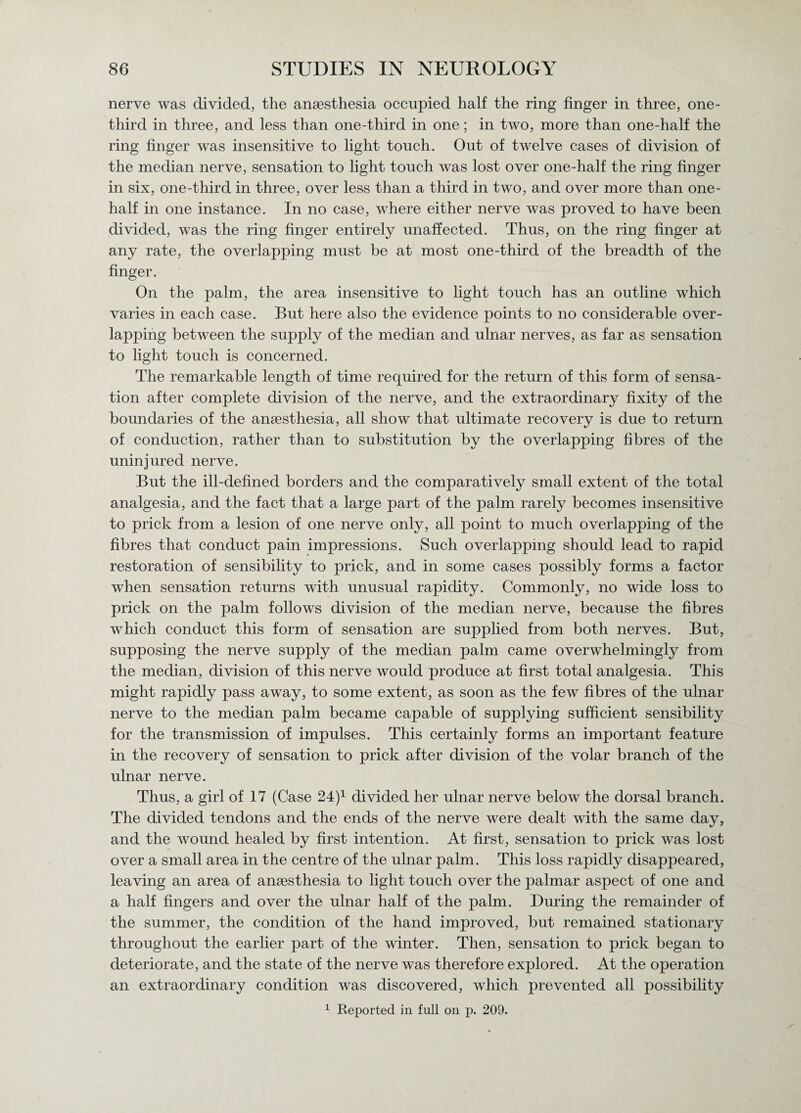 nerve was divided, the anaesthesia occupied half the ring finger in three, one- third in three, and less than one-third in one; in two, more than one-half the ring finger was insensitive to light touch. Out of twelve cases of division of the median nerve, sensation to light touch was lost over one-half the ring finger in six, one-third in three, over less than a third in two, and over more than one- half in one instance. In no case, where either nerve was proved to have been divided, was the ring finger entirely unaffected. Thus, on the ring finger at any rate, the overlapping must be at most one-third of the breadth of the finger. On the palm, the area insensitive to light touch has an outline which varies in each case. But here also the evidence points to no considerable over¬ lapping between the supply of the median and ulnar nerves, as far as sensation to light touch is concerned. The remarkable length of time required for the return of this form of sensa¬ tion after complete division of the nerve, and the extraordinary fixity of the boundaries of the anaesthesia, all show that ultimate recovery is due to return of conduction, rather than to substitution by the overlapping fibres of the uninjured nerve. But the ill-defined borders and the comparatively small extent of the total analgesia, and the fact that a large part of the palm rarely becomes insensitive to prick from a lesion of one nerve only, all point to much overlapping of the fibres that conduct pain impressions. Such overlapping should lead to rapid restoration of sensibility to prick, and in some cases possibly forms a factor when sensation returns with unusual rapidity. Commonly, no wide loss to prick on the palm follows division of the median nerve, because the fibres which conduct this form of sensation are supplied from both nerves. But, supposing the nerve supply of the median palm came overwhelmingly from the median, division of this nerve would produce at first total analgesia. This might rapidly pass away, to some extent, as soon as the few fibres of the ulnar nerve to the median palm became capable of supplying sufficient sensibility for the transmission of impulses. This certainly forms an important feature in the recovery of sensation to prick after division of the volar branch of the ulnar nerve. Thus, a girl of 17 (Case 24j1 divided her ulnar nerve below the dorsal branch. The divided tendons and the ends of the nerve were dealt with the same day, and the wound healed by first intention. At first, sensation to prick was lost over a small area in the centre of the ulnar palm. This loss rapidly disappeared, leaving an area of ansesthesia to light touch over the palmar aspect of one and a half fingers and over the ulnar half of the palm. During the remainder of the summer, the condition of the hand improved, but remained stationary throughout the earlier part of the winter. Then, sensation to prick began to deteriorate, and the state of the nerve was therefore explored. At the operation an extraordinary condition was discovered, which prevented all possibility