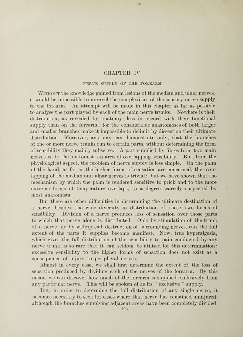 ■% CHAPTER IV NERVE SUPPLY OE THE FOREARM Without the knowledge gained from lesions of the median and ulnar nerves, it would be impossible to unravel the complexities of the sensory nerve supply to the forearm. An attempt will be made in this chapter as far as possible to analyse the part played by each of the main nerve trunks. Nowhere is their distribution, as revealed by anatomy, less in accord with their functional supply than on the forearm; for the considerable anastomoses of both larger and smaller branches make it impossible to delimit by dissection their ultimate distribution. Moreover, anatomy can demonstrate only, that the branches of one or more nerve trunks run to certain parts, without determining the form of sensibility they mainly subserve. A part supplied by fibres from two main nerves is, to the anatomist, an area of overlapping sensibility. But, from the physiological aspect, the problem of nerve supply is less simple. On the palm of the hand, as far as the higher forms of sensation are concerned, the over¬ lapping of the median and ulnar nerves is trivial; but we have shown that the mechanism by which the palm is rendered sensitive to prick and to the more extreme forms of temperature overlaps, to a degree scarcely suspected by most anatomists. But there are other difficulties in determining the ultimate destination of a nerve, besides the wide diversity in distribution of these two forms of sensibility. Division of a nerve produces loss of sensation over those parts to which that nerve alone is distributed. Only by stimulation of the trunk of a nerve, or by widespread destruction of surrounding nerves, can the full extent of the parts it supplies become manifest. Now, true hyperalgesia, which gives the full distribution of the sensibility to pain conducted by any nerve trunk, is so rare that it can seldom be utilised for this determination; excessive sensibility to the higher forms of sensation does not exist as a consequence of injury to peripheral nerves. Almost in every case, we shall first determine the extent of the loss of sensation produced by dividing each of the nerves of the forearm. By this means we can discover how much of the forearm is supplied exclusively from any particular nerve. This will be spoken of as its “ exclusive ” supply. But, in order to determine the full distribution of any single nerve, it becomes necessary to seek for cases where that nerve has remained uninjured, although the branches supplying adjacent areas have been completely divided.