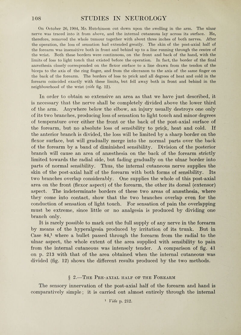 On October 26, 1904, Mr. Hutchinson cut down upon the swelling in the arm. The ulnar nerve was traced into it from above, and the internal cutaneous lay across its surface. He, therefore, removed the whole tumour together with about three inches of both nerves. After the operation, the loss of sensation had extended greatly. The skin of the post-axial half of the forearm was insensitive both in front and behind up to a line running through the centre of the wrist. Both these borders were continuous, on the front and back of the hand, with the limits of loss to light touch that existed before the operation. In fact, the border of the final anaesthesia closely corresponded on the flexor surface to a line drawn from the tendon of the biceps to the axis of the ring finger, and from the olecranon to the axis of the same finger on the back of the forearm. The borders of loss to prick and all degrees of heat and cold in the forearm coincided exactly with these limits, but fell away both in front and behind in the neighbourhood of the wrist {vide fig. 12). In order to obtain so extensive an area as that we have just described, it is necessary that the nerve shall be completely divided above the lower third of the arm. Anywhere below the elbow, an injury usually destroys one only of its two branches, producing loss of sensation to light touch and minor degrees of temperature over either the front or the back of the post-axial surface of the forearm, but no absolute loss of sensibility to prick, heat and cold. If the anterior branch is divided, the loss will be limited by a sharp border on the flexor surface, but will gradually merge into the normal parts over the back of the forearm by a band of diminished sensibility. Division of the posterior branch will cause an area of anaesthesia on the back of the forearm strictly limited towards the radial side, but fading gradually on the ulnar border into parts of normal sensibility. Thus, the internal cutaneous nerve supplies the skin of the post-axial half of the forearm with both forms of sensibility. Its two branches overlap considerably. One supplies the whole of this post-axial area on the front (flexor aspect) of the forearm, the other its dorsal (extensor) aspect. The indeterminate borders of these two areas of anaesthesia, where they come into contact, show that the two branches overlap even for the conduction of sensation of light touch. For sensation of pain the overlapping must be extreme, since little or no analgesia is produced by dividing one branch only. It is rarely possible to mark out the full supply of any nerve in the forearm by means of the hyperalgesia produced by irritation of its trunk. But in Case 84,1 where a bullet passed through the forearm from the radial to the ulnar aspect, the whole extent of the area supplied with sensibility to pain from the internal cutaneous was intensely tender. A comparison of fig. 41 on p. 213 with that of the area obtained when the internal cutaneous was divided (fig. 12) shows the different results produced by the two methods. § 2.—The Pre-axial half of the Forearm The sensory innervation of the post-axial half of the forearm and hand is comparatively simple; it is carried out almost entirely through the internal