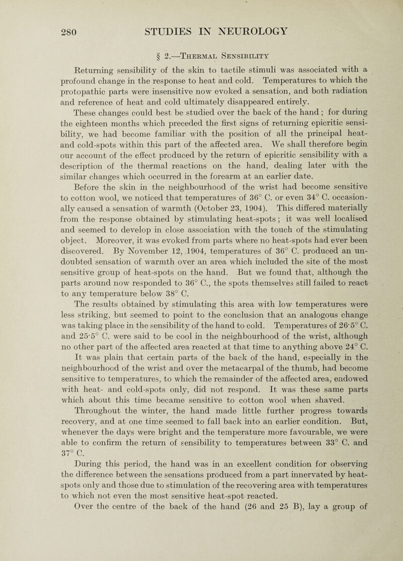 § 2.—Thermal Sensibility Returning sensibility of the skin to tactile stimuli was associated with a profound change in the response to heat and cold. Temperatures to which the protopathic parts were insensitive now evoked a sensation, and both radiation and reference of heat and cold ultimately disappeared entirely. These changes could best be studied over the back of the hand; for during the eighteen months which preceded the first signs of returning epicritic sensi¬ bility, we had become familiar with the position of all the principal heat- and cold-spots within this part of the affected area. We shall therefore begin our account of the effect produced by the return of epicritic sensibility with a description of the thermal reactions on the hand, dealing later with the similar changes which occurred in the forearm at an earlier date. Before the skin in the neighbourhood of the wrist had become sensitive to cotton wool, we noticed that temperatures of 36° C. or even 34° C. occasion¬ ally caused a sensation of warmth (October 23, 1904). This differed materially from the response obtained by stimulating heat-spots; it was well localised and seemed to develop in close association with the touch of the stimulating object. Moreover, it was evoked from parts where no heat-spots had ever been discovered. By November 12, 1904, temperatures of 36° C. produced an un¬ doubted sensation of warmth over an area which included the site of the most sensitive group of heat-spots on the hand. But we found that, although the parts around now responded to 36° C., the spots themselves still failed to react to any temperature below 38° C. The results obtained by stimulating this area with low temperatures were less striking, but seemed to point to the conclusion that an analogous change was taking place in the sensibility of the hand to cold. Temperatures of 26-5° C. and 25-5° C. were said to be cool in the neighbourhood of the wrist, although no other part of the affected area reacted at that time to anything above 24° C. It was plain that certain parts of the back of the hand, especially in the neighbourhood of the wrist and over the metacarpal of the thumb, had become sensitive to temperatures, to which the remainder of the affected area, endowed with heat- and cold-spots only, did not respond. It was these same parts which about this time became sensitive to cotton wool when shaved. Throughout the winter, the hand made little further progress towards recovery, and at one time seemed to fall back into an earlier condition. But, whenever the days were bright and the temperature more favourable, we were able to confirm the return of sensibility to temperatures between 33° C. and 37° C During this period, the hand was in an excellent condition for observing the difference between the sensations produced from a part innervated by heat¬ spots only and those due to stimulation of the recovering area with temperatures to which not even the most sensitive heat-spot reacted. Over the centre of the back of the hand (26 and 25 B), lay a group of