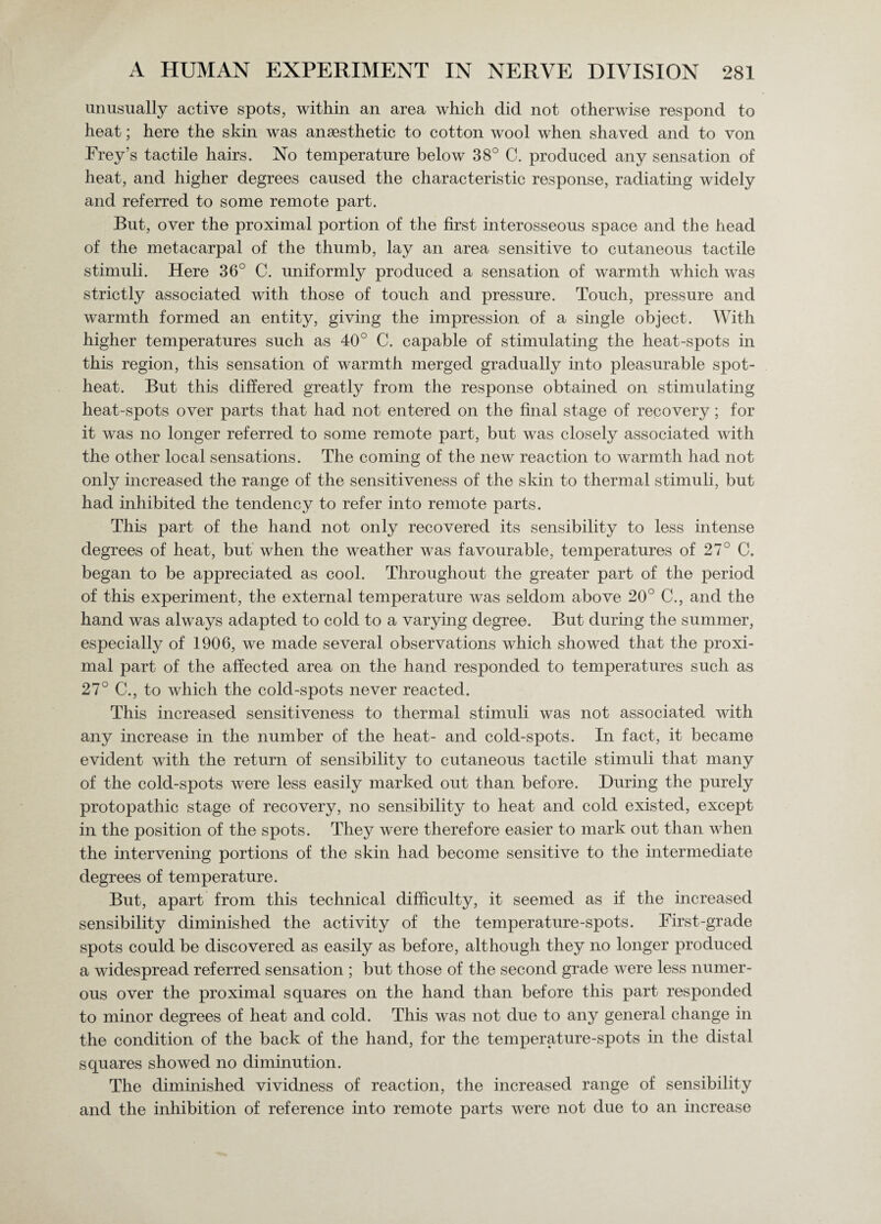 unusually active spots, within an area which did not otherwise respond to heat; here the skin was anaesthetic to cotton wool when shaved and to von Frey's tactile hairs. No temperature below 38° C. produced any sensation of heat, and higher degrees caused the characteristic response, radiating widely and referred to some remote part. But, over the proximal portion of the first interosseous space and the head of the metacarpal of the thumb, lay an area sensitive to cutaneous tactile stimuli. Here 36° C. uniformly produced a sensation of warmth which was strictly associated with those of touch and pressure. Touch, pressure and warmth formed an entity, giving the impression of a single object. With higher temperatures such as 40° C. capable of stimulating the heat-spots in this region, this sensation of warmth merged gradually into pleasurable spot- heat. But this differed greatly from the response obtained on stimulating heat-spots over parts that had not entered on the final stage of recovery; for it was no longer referred to some remote part, but was closely associated with the other local sensations. The coming of the new reaction to warmth had not only increased the range of the sensitiveness of the skin to thermal stimuli, but had inhibited the tendency to refer into remote parts. This part of the hand not only recovered its sensibility to less intense degrees of heat, but when the weather was favourable, temperatures of 27° C. began to be appreciated as cool. Throughout the greater part of the period of this experiment, the external temperature was seldom above 20° C., and the hand was always adapted to cold to a varying degree. But during the summer, especially of 1906, we made several observations which showed that the proxi¬ mal part of the affected area on the hand responded to temperatures such as 27° C., to which the cold-spots never reacted. This increased sensitiveness to thermal stimuli was not associated with any increase in the number of the heat- and cold-spots. In fact, it became evident with the return of sensibility to cutaneous tactile stimuli that many of the cold-spots were less easily marked out than before. During the purely protopathic stage of recovery, no sensibility to heat and cold existed, except in the position of the spots. They were therefore easier to mark out than when the intervening portions of the skin had become sensitive to the intermediate degrees of temperature. But, apart from this technical difficulty, it seemed as if the increased sensibility diminished the activity of the temperature-spots. First-grade spots could be discovered as easily as before, although they no longer produced a widespread referred sensation ; but those of the second grade were less numer¬ ous over the proximal squares on the hand than before this part responded to minor degrees of heat and cold. This was not due to any general change in the condition of the back of the hand, for the temperature-spots in the distal squares showed no diminution. The diminished vividness of reaction, the increased range of sensibility and the inhibition of reference into remote parts were not due to an increase