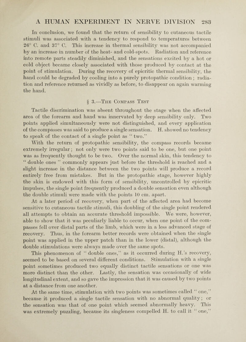 In conclusion, we found that the return of sensibility to cutaneous tactile stimuli was associated with a tendency to respond to temperatures between 26° C. and 37° C. This increase in thermal sensibility was not accompanied by an increase in number of the heat- and cold-spots. Radiation and reference into remote parts steadily diminished, and the sensations excited by a hot or cold object became closely associated with those produced by contact at the point of stimulation. During the recovery of epicritic thermal sensibility, the hand coidd be degraded by cooling into a purely protopathic condition ; radia¬ tion and reference returned as vividly as before, to disappear on again warming the hand. § 3.—The Compass Test Tactile discrimination was absent throughout the stage when the affected area of the forearm and hand was innervated by deep sensibility only. Two points applied simultaneously were not distinguished, and every application of the compasses was said to produce a single sensation. H. showed no tendency to speak of the contact of a single point as “ two.” With the return of protopathic sensibility, the compass records became extremely irregular; not only were two points said to be one, but one point was as frequently thought to be two. Over the normal skin, this tendency to “ double ones ” commonly appears just before the threshold is reached and a slight increase in the distance between the two points will produce a record entirely free from mistakes. But in the protopathic stage, however highly the skin is endowed with this form of sensibility, uncontrolled by epicritic impulses, the single point frequently produced a double sensation even although the double stimuli were made with the points 10 cm. apart. At a later period of recovery, when part of the affected area had become sensitive to cutaneous tactile stimuli, this doubling of the single point rendered all attempts to obtain an accurate threshold impossible. We were, however, able to show that it was peculiarly liable to occur, when one point of the com¬ passes fell over distal parts of the limb, which were in a less advanced stage of recovery. Thus, in the forearm better records were obtained when the single point was applied in the upper patch than in the lower (distal), although the double stimulations were always made over the same spots. This phenomenon of “ double ones,” as it occurred during H.’s recovery, seemed to be based on several different conditions. Stimulation with a single point sometimes produced two equally distinct tactile sensations or one was more distinct than the other. Lastly, the sensation was occasionally of wide longitudinal extent, and so gave the impression that it was caused by two points at a distance from one another. At the same time, stimulation with two points was sometimes called ‘ one, because it produced a single tactile sensation with no abnormal quality; or the sensation was that of one point which seemed abnormally heavy. This was extremely puzzling, because its singleness compelled H. to call it “ one,