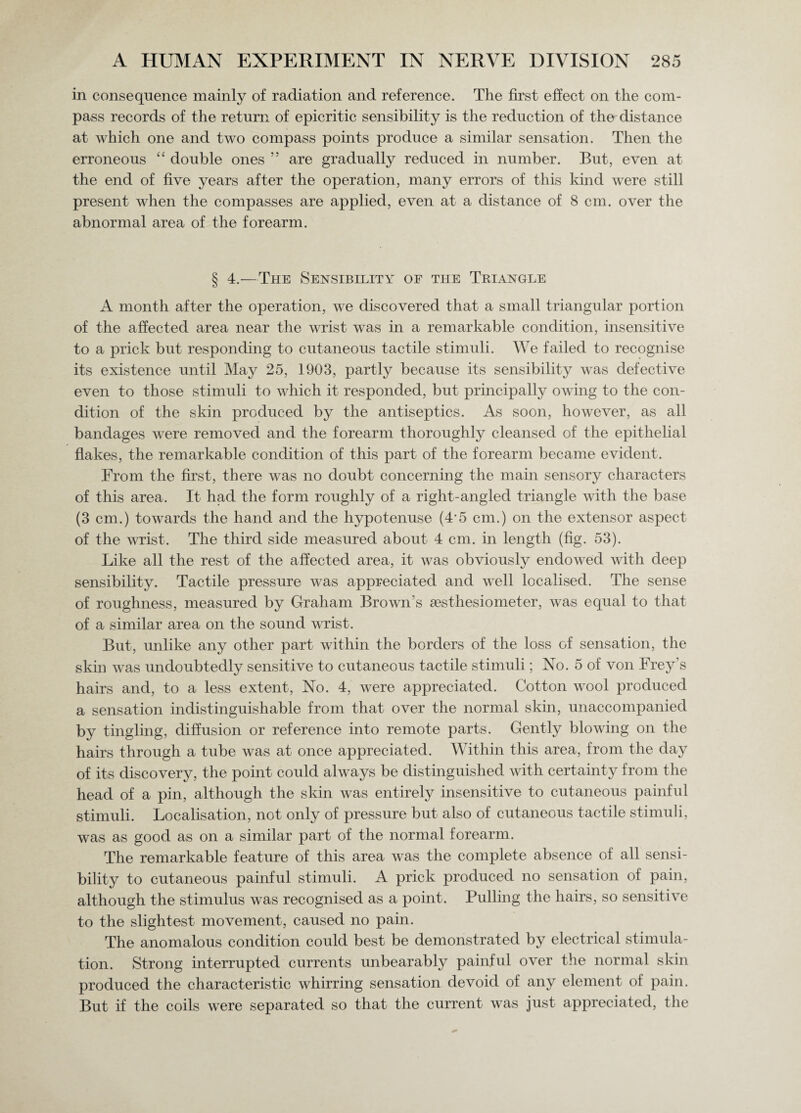 in consequence mainly of radiation and reference. The first effect on the com¬ pass records of the return of epicritic sensibility is the reduction of the distance at which one and two compass points produce a similar sensation. Then the erroneous “ double ones ” are gradually reduced in number. But, even at the end of five years after the operation, many errors of this kind were still present when the compasses are applied, even at a distance of 8 cm. over the abnormal area of the forearm. § 4.—The Sensibility of the Triangle A month after the operation, we discovered that a small triangular portion of the affected area near the wrist was in a remarkable condition, insensitive to a prick but responding to cutaneous tactile stimuli. We failed to recognise its existence until May 25, 1903, partly because its sensibility was defective even to those stimuli to which it responded, but principally owing to the con¬ dition of the skin produced by the antiseptics. As soon, however, as all bandages were removed and the forearm thoroughly cleansed of the epithelial flakes, the remarkable condition of this part of the forearm became evident. From the first, there was no doubt concerning the main sensory characters of this area. It had the form roughly of a right-angled triangle with the base (3 cm.) towards the hand and the hypotenuse (4‘5 cm.) on the extensor aspect of the wrist. The third side measured about 4 cm. in length (fig. 53). Like all the rest of the affected area, it was obviously endowed with deep sensibility. Tactile pressure was appreciated and well localised. The sense of roughness, measured by Graham Brown’s sesthesiometer, was equal to that of a similar area on the sound wrist. But, unlike any other part within the borders of the loss of sensation, the skin was undoubtedly sensitive to cutaneous tactile stimuli; No. 5 of von Frey’s hairs and, to a less extent, No. 4, were appreciated. Cotton wool produced a sensation indistinguishable from that over the normal skin, unaccompanied by tingling, diffusion or reference into remote parts. Gently blowing on the hairs through a tube was at once appreciated. Within this area, from the day of its discovery, the point could always be distinguished with certainty from the head of a pin, although the skin was entirely insensitive to cutaneous painful stimuli. Localisation, not only of pressure but also of cutaneous tactile stimuli, was as good as on a similar part of the normal forearm. The remarkable feature of this area was the complete absence of all sensi¬ bility to cutaneous painful stimuli. A prick produced no sensation of pain, although the stimulus was recognised as a point. Pulling the hairs, so sensitive to the slightest movement, caused no pain. The anomalous condition could best be demonstrated by electrical stimula¬ tion. Strong interrupted currents unbearably painful over the normal skin produced the characteristic whirring sensation devoid of any element of pain. But if the coils were separated so that the current was just appreciated, the