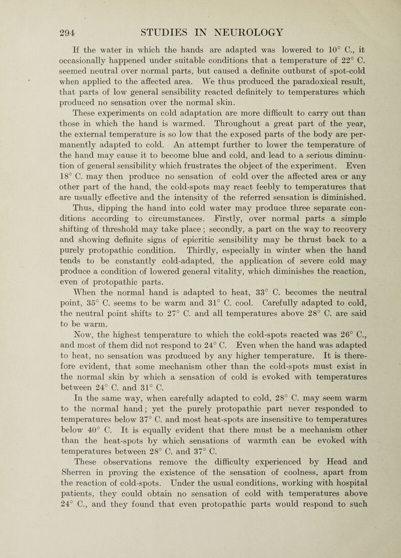 If the water in which the hands are adapted was lowered to 10° (1, it occasionally happened under suitable conditions that a temperature of 22° C. seemed neutral over normal parts, but caused a definite outburst of spot-cold when applied to the affected area. We thus produced the paradoxical result, that parts of low general sensibility reacted definitely to temperatures which produced no sensation over the normal skin. These experiments on cold adaptation are more difficult to carry out than those in which the hand is warmed. Throughout a great part of the year, the external temperature is so low that the exposed parts of the body are per¬ manently adapted to cold. An attempt further to lower the temperature of the hand may cause it to become blue and cold, and lead to a serious diminu¬ tion of general sensibility which frustrates the object of the experiment. Even 18° C. may then produce no sensation of cold over the affected area or any other part of the hand, the cold-spots may react feebly to temperatures that are usually effective and the intensity of the referred sensation is diminished. Thus, dipping the hand into cold water may produce three separate con¬ ditions according to circumstances. Firstly, over normal parts a simple shifting of threshold may take place; secondly, a part on the way to recovery and showing definite signs of epicritic sensibility may be thrust back to a purely protopathic condition. Thirdly, especially in winter when the hand tends to be constantly cold-adapted, the application of severe cold may produce a condition of lowered general vitality, which diminishes the reaction, even of protopathic parts. When the normal hand is adapted to heat, 33° C. becomes the neutral point, 35° C. seems to be warm and 31° C. cool. Carefully adapted to cold, the neutral point shifts to 27° C. and all temperatures above 28° C. are said to be warm. Now, the highest temperature to which the cold-spots reacted was 26° C., and most of them did not respond to 24° C. Even when the hand was adapted to heat, no sensation was produced by any higher temperature. It is there¬ fore evident, that some mechanism other than the cold-spots must exist in the normal skin by which a sensation of cold is evoked with temperatures between 24° C. and 31° C. In the same way, when carefully adapted to cold, 28° C. may seem warm to the normal hand; yet the purely protopathic part never responded to temperatures below 37° C. and most heat-spots are insensitive to temperatures below 40° C. It is equally evident that there must be a mechanism other than the heat-spots by which sensations of warmth can be evoked with temperatures between 28° C. and 37° C. These observations remove the difficulty experienced by Head and Sherren in proving the existence of the sensation of coolness, apart from the reaction of cold-spots. Under the usual conditions, working with hospital patients, they could obtain no sensation of cold with temperatures above 24° C., and they found that even protopathic parts would respond to such