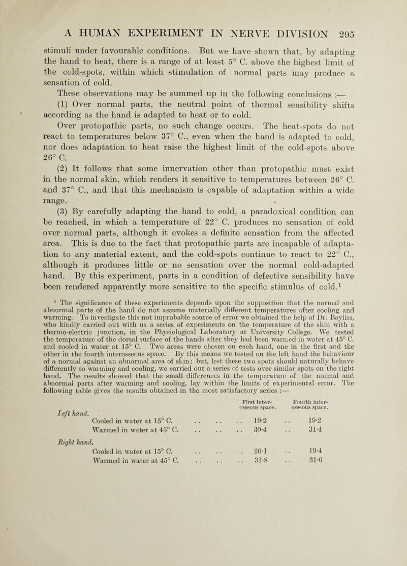 stimuli under favourable conditions. But we have shown that, by adapting the hand to heat, there is a range of at least 5° C. above the highest limit of the cold-spots, within which stimulation of normal parts may produce a sensation of cold. These observations may be summed up in the following conclusions :— (1) Over normal parts, the neutral point of thermal sensibility shifts according as the hand is adapted to heat or to cold. Over protopathic parts, no such change occurs. The heat-spots do not react to temperatures below 37° C., even when the hand is adapted to cold, nor does adaptation to heat raise the highest limit of the cold-spots above 26° C. (2) It follows that some innervation other than protopathic must exist in the normal skin, which renders it sensitive to temperatures between 26° C. and 37° C., and that this mechanism is capable of adaptation within a wide range. (3) By carefully adapting the hand to cold, a paradoxical condition can be reached, in which a temperature of 22° C. produces no sensation of cold over normal parts, although it evokes a definite sensation from the affected area. This is due to the fact that protopathic parts are incapable of adapta¬ tion to any material extent, and the cold-spots continue to react to 22° C., although it produces little or no sensation over the normal cold-adapted hand. By this experiment, parts in a condition of defective sensibility have been rendered apparently more sensitive to the specific stimulus of cold.1 1 The significance of these experiments depends upon the supposition that the normal and abnormal parts of the hand do not assume materially different temperatures after cooling and warming. To investigate this not improbable source of error we obtained the help of Dr. Bayliss, who kindly carried out with us a series of experiments on the temperature of the skin with a thermo-electric junction, in the Physiological Laboratory at University College. We tested the temperature of the dorsal surface of the hands after they had been warmed in water at 45° C. and cooled in water at 15° C. Two areas were chosen on each hand, one in the first and the other in the fourth interosseous space. By this means we tested on the left hand the behaviour of a normal against an abnormal area of skin; but, lest these two spots should naturally behave differently to warming and cooling, we carried out a series of tests over similar spots on the right hand. The results showed that the small differences in the temperatuie of the noimal and abnormal parts after warming and cooling, lay within the limits of experimental error. The following table gives the results obtained in the most satisfactory series :— Left hand. Cooled in water at 15° C. Warmed in water at 45° C. Right hand. Cooled in water at 15° C. Warmed in water at 45° C. First inter¬ osseous space. . 19-2 . 30-4 . 201 . 31-S Fourth inter¬ osseous space. 19-2 31*4 19-4 31-6