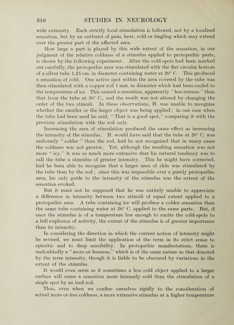 wide extensity. Each strictly local stimulation is followed, not by a localised sensation, but by an outburst of pain, heat, cold or tingling which may extend over the greater part of the affected area. How large a part is played by this wide extent of the sensation, in our judgment of the relative coldness of a stimulus applied to protopathic parts, is shown by the following experiment. After the cold-spots had been marked out carefully, the protopathic area was stimulated with the flat circular bottom of a silver tube 1.25 cm. in diameter containing water at 20° C. This produced a sensation of cold. One active spot within the area covered by the tube was then stimulated with a copper rod 1 mm. in diameter which had been cooled to the temperature of ice. This caused a sensation, apparently “ less intense ” than that from the tube at 20° C., and the result was not altered by changing the order of the two stimuli. In these observations, H. was unable to recognise whether the smaller or the larger object was being applied; in one case when the tube had been used he said, “ That is a good spot, comparing it with the previous stimulation with the rod only. Increasing the area of stimulation produced the same effect as increasing the intensity of the stimulus. H. wrould have said that the tube at 20° C. was uniformly 4 ‘ colder ” than the rod, had he not recognised that in many cases the coldness was not greater. Yet, although the resulting sensation was not more “ icy,” it was so much more extensive that his natural tendency was to call the tube a stimulus of greater intensity. This he might have corrected, had he been able to recognise that a larger area of skin was stimulated by the tube than by the rod; since this was impossible over a purely protopathic area, his only guide to the intensity of the stimulus was the extent of the sensation evoked. But it must not be supposed that he was entirely unable to appreciate a difference in intensity between two stimuli of equal extent applied to a protopathic area. A tube containing ice will produce a colder sensation than the same tube containing water at 20° C. applied to the same parts. But, if once the stimulus is of a temperature low enough to excite the cold-spots to a full explosion of activity, the extent of the stimulus is of greater importance than its intensity. In considering the direction in which the current notion of intensity might be revised, we must limit the application of the term in its strict sense to epicritic and to deep sensibility. In protopathic manifestations, there is undoubtedly a “ more-or-lessness,” which is of the same nature as that denoted by the term intensity, though it is liable to be obscured by variations in the extent of the stimulus. It would even seem as if sometimes a less cold object applied to a larger surface will cause a sensation more intensely cold than the stimulation of a single spot by an iced rod. Thus, even when we confine ourselves rigidly to the consideration of actual more-or-less coldness, a more extensive stimulus at a higher temperature