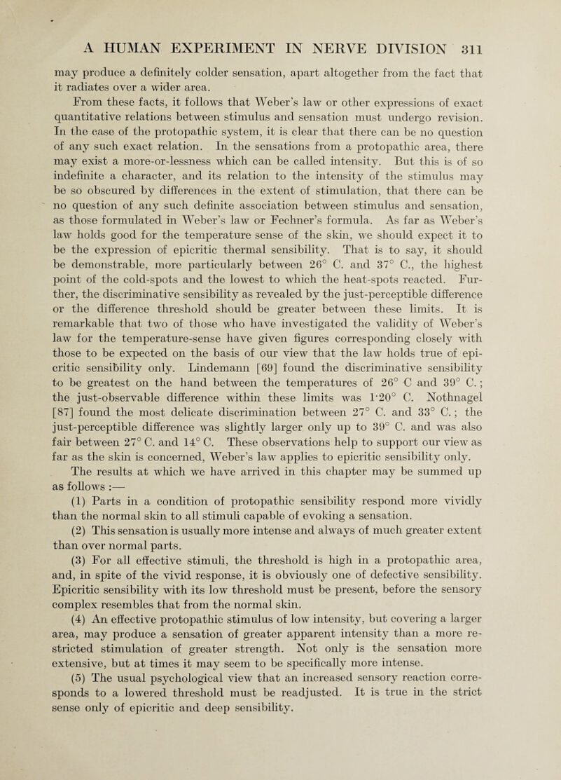 may produce a definitely colder sensation, apart altogether from the fact that it radiates over a wider area. From these facts, it follows that Weber’s law or other expressions of exact quantitative relations between stimulus and sensation must undergo revision. In the case of the protopathic system, it is clear that there can be no question of any such exact relation. In the sensations from a protopathic area, there may exist a more-or-lessness which can be called intensity. But this is of so indefinite a character, and its relation to the intensity of the stimulus may be so obscured by differences in the extent of stimulation, that there can be no question of any such definite association between stimulus and sensation, as those formulated in Weber’s law or Fechner’s formula. As far as Weber’s law holds good for the temperature sense of the skin, we should expect it to be the expression of epicritic thermal sensibility. That is to say, it should be demonstrable, more particularly between 26° C. and 37° C., the highest point of the cold-spots and the lowest to which the heat-spots reacted. Fur¬ ther, the discriminative sensibility as revealed by the just-perceptible difference or the difference threshold should be greater between these limits. It is remarkable that two of those who have investigated the validity of Weber’s law for the temperature-sense have given figures corresponding closely with those to be expected on the basis of our view that the law holds true of epi¬ critic sensibility only. Lindemann [69] found the discriminative sensibility to be greatest on the hand between the temperatures of 26° 0 and 39° C.; the just-observable difference within these limits was P20° C. Nothnagel [87] found the most delicate discrimination between 27° C. and 33° C.; the just-perceptible difference was slightly larger only up to 39° C. and was also fair between 27° C. and 14° C. These observations help to support our view as far as the skin is concerned, Weber’s law applies to epicritic sensibility only. The results at which we have arrived in this chapter may be summed up as follows :— (1) Parts in a condition of protopathic sensibility respond more vividly than the normal skin to all stimuli capable of evoking a sensation. (2) This sensation is usually more intense and always of much greater extent than over normal parts. (3) For all effective stimuli, the threshold is high in a protopathic area, and, in spite of the vivid response, it is obviously one of defective sensibility. Epicritic sensibility with its low threshold must be present, before the sensory complex resembles that from the normal skin. (4) An effective protopathic stimulus of low intensity, but covering a larger area, may produce a sensation of greater apparent intensity than a more re¬ stricted stimulation of greater strength. Not only is the sensation more extensive, but at times it may seem to be specifically more intense. (5) The usual psychological view that an increased sensory reaction corre¬ sponds to a lowered threshold must be readjusted. It is true in the strict sense only of epicritic and deep sensibility.