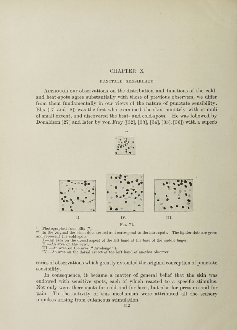 PUNCTATE SENSIBILITY Although our observations on the distribution and functions of the cold- and heat-spots agree substantially with those of previous observers, we differ from them fundamentally in our views of the nature of punctate sensibility. Blix ([7] and [8]) was the first who examined the skin minutely with stimuli of small extent, and discovered the heat- and cold-spots. He was followed by Donaldson [27] and later by von Frey ([32], [33], [34], [35], [36]) with a superb I. Fig. 71. Photographed from Blix [7J. In the original the black dots are red and correspond to the heat-spots. The lighter dots are green and represent the cold-spots. I. —An area on the dorsal aspect of the left hand at the base of the middle finger. II. —An area on the wrist. III. —An area on the arm (“ Armlange ”). IV. —An area on the dorsal aspect of the left hand of another observer. series of observations which greatly extended the original conception of punctate sensibility. In consequence, it became a matter of general belief that the skin was endowed with sensitive spots, each of which reacted to a specific stimulus. Not only were there spots for cold and for heat, but also for pressure and for pain. To the activity of this mechanism were attributed all the sensory impulses arising from cutaneous stimulation.