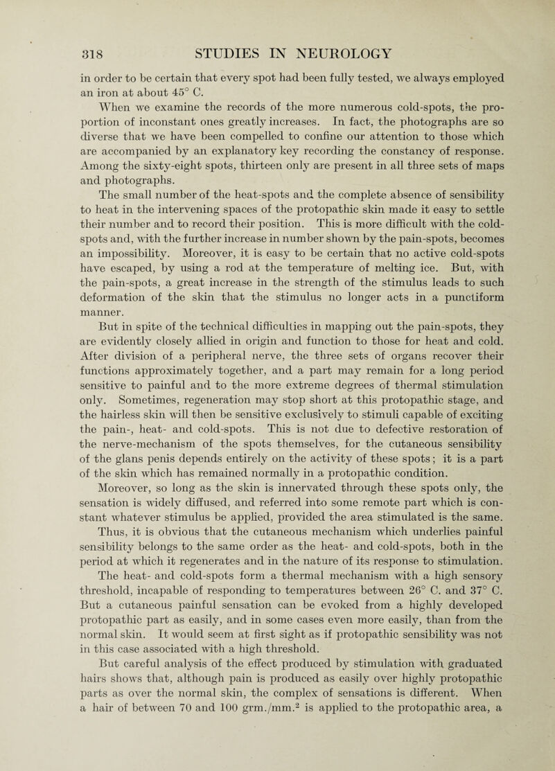 in order to be certain that every spot had been fully tested, we always employed an iron at about 45° C. When we examine the records of the more numerous cold-spots, the pro¬ portion of inconstant ones greatly increases. In fact, the photographs are so diverse that we have been compelled to confine our attention to those which are accompanied by an explanatory key recording the constancy of response. Among the sixty-eight spots, thirteen only are present in all three sets of maps and photographs. The small number of the heat-spots and the complete absence of sensibility to heat in the intervening spaces of the protopathic skin made it easy to settle their number and to record their position. This is more difficult with the cold- spots and, with the further increase in number shown by the pain-spots, becomes an impossibility. Moreover, it is easy to be certain that no active cold-spots have escaped, by using a rod at the temperature of melting ice. But, with the pain-spots, a great increase in the strength of the stimulus leads to such deformation of the skin that the stimulus no longer acts in a punctiform manner. But in spite of the technical difficulties in mapiDing out the pain-spots, they are evidently closely allied in origin and function to those for heat and cold. After division of a peripheral nerve, the three sets of organs recover their functions approximately together, and a part may remain for a long period sensitive to painful and to the more extreme degrees of thermal stimulation only. Sometimes, regeneration may stop short at this protopathic stage, and the hairless skin will then be sensitive exclusively to stimuli capable of exciting the pain-, heat- and colcl-spots. This is not due to defective restoration of the nerve-mechanism of the spots themselves, for the cutaneous sensibility of the glans penis depends entirely on the activity of these spots; it is a part of the skin which has remained normally in a protopathic condition. Moreover, so long as the skin is innervated through these spots only, the sensation is widely diffused, and referred into some remote part which is con¬ stant whatever stimulus be applied, provided the area stimulated is the same. Thus, it is obvious that the cutaneous mechanism which underlies painful sensibility belongs to the same order as the heat- and cold-spots, both in the period at which it regenerates and in the nature of its response to stimulation. The heat- and cold-spots form a thermal mechanism with a high sensory threshold, incapable of responding to temperatures between 26° C. and 37° C. But a cutaneous painful sensation can be evoked from a highly developed protopathic part as easily, and in some cases even more easily, than from the normal skin. It would seem at first sight as if protopathic sensibility was not in this case associated with a high threshold. But careful analysis of the effect produced by stimulation with graduated hairs shows that, although pain is produced as easily over highly protopathic parts as over the normal skin, the complex of sensations is different. When a hair of between 70 and 100 grm./mm.2 is applied to the protopathic area, a