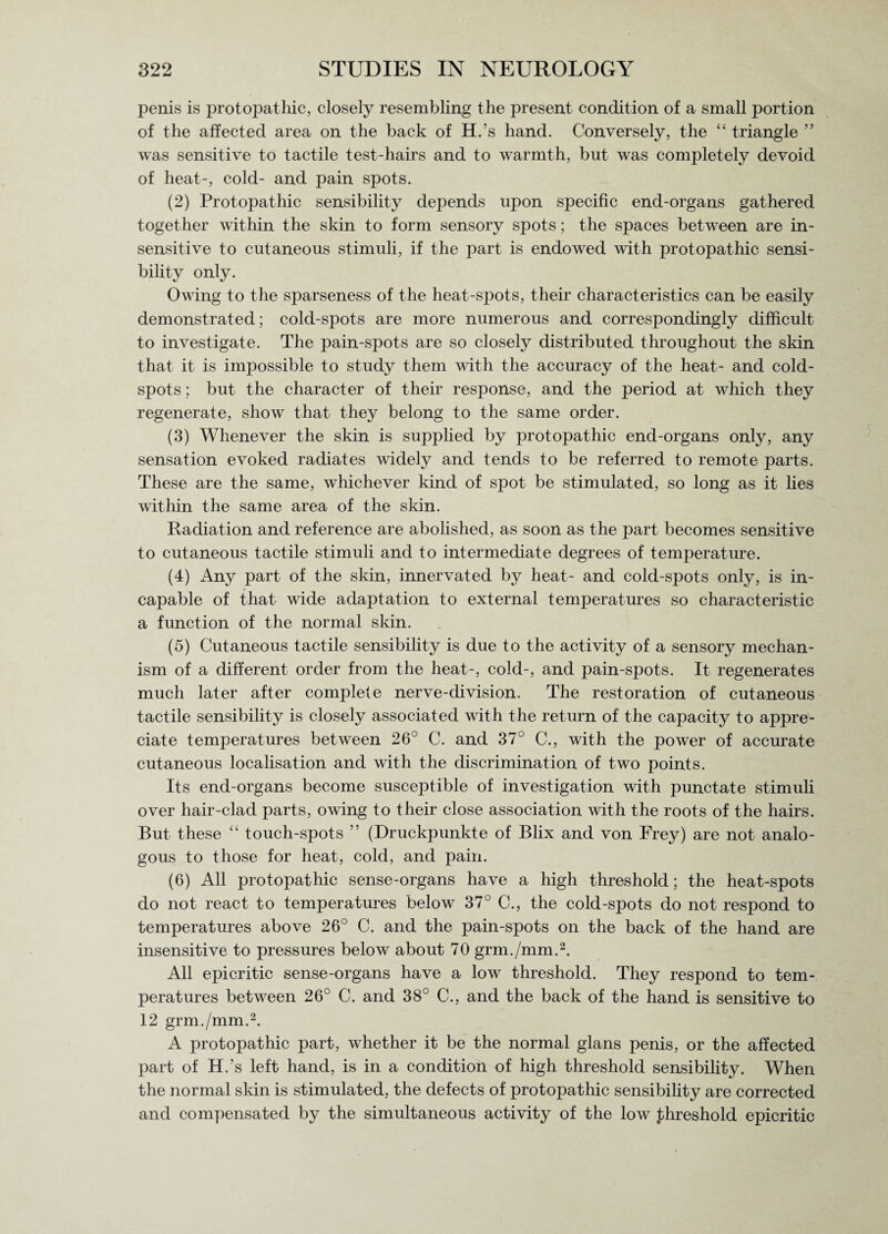 penis is protopathic, closely resembling the present condition of a small portion of the affected area on the back of H.’s hand. Conversely, the “ triangle ” was sensitive to tactile test-hairs and to warmth, but was completely devoid of heat-, cold- and pain spots. (2) Protopathic sensibility depends upon specific end-organs gathered together within the skin to form sensory spots; the spaces between are in¬ sensitive to cutaneous stimuli, if the part is endowed with protopathic sensi¬ bility only. Owing to the sparseness of the heat-spots, their characteristics can be easily demonstrated; cold-spots are more numerous and correspondingly difficult to investigate. The pain-spots are so closely distributed throughout the skin that it is impossible to study them with the accuracy of the heat- and cold- spots ; but the character of their response, and the period at which they regenerate, show that they belong to the same order. (3) Whenever the skin is supplied by protopathic end-organs only, any sensation evoked radiates widely and tends to be referred to remote parts. These are the same, whichever kind of spot be stimulated, so long as it lies within the same area of the skin. Radiation and reference are abolished, as soon as the part becomes sensitive to cutaneous tactile stimuli and to intermediate degrees of temperature. (4) Any part of the skin, innervated by heat- and cold-spots only, is in¬ capable of that wide adaptation to external temperatures so characteristic a function of the normal skin. (5) Cutaneous tactile sensibility is due to the activity of a sensory mechan¬ ism of a different order from the heat-, cold-, and pain-spots. It regenerates much later after complete nerve-division. The restoration of cutaneous tactile sensibility is closely associated with the return of the capacity to appre¬ ciate temperatures between 26° C. and 37° C., with the power of accurate cutaneous localisation and with the discrimination of two points. Its end-organs become susceptible of investigation with punctate stimuli over hair-clad parts, owing to their close association with the roots of the hairs. But these “ touch-spots ” (Druckpunkte of Blix and von Frey) are not analo¬ gous to those for heat, cold, and pain. (6) All protopathic sense-organs have a high threshold; the heat-spots do not react to temperatures below 37° C., the cold-spots do not respond to temperatures above 26° C. and the pain-spots on the back of the hand are insensitive to pressures below about 70 grm./mm.2. All epicritic sense-organs have a low threshold. They respond to tem¬ peratures between 26° C. and 38° C., and the back of the hand is sensitive to 12 grm./mm.2. A protopathic part, whether it be the normal glans penis, or the affected part of H.’s left hand, is in a condition of high threshold sensibility. When the normal skin is stimulated, the defects of protopathic sensibility are corrected and compensated by the simultaneous activity of the low threshold epicritic