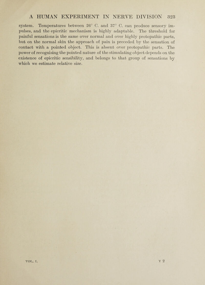 system. Temperatures between 26° C. and 37° C. can produce sensory im¬ pulses, and the epicritic mechanism is highly adaptable. The threshold for painful sensations is the same over normal and over highly protopat hie parts, but on the normal skin the approach of pain is preceded by the sensation of contact with a pointed object. This is absent over protopathic parts. The power of recognising the pointed nature of the stimulating object depends on the existence of epicritic sensibility, and belongs to that group of sensations by which we estimate relative size. Y 2 VOL. I.