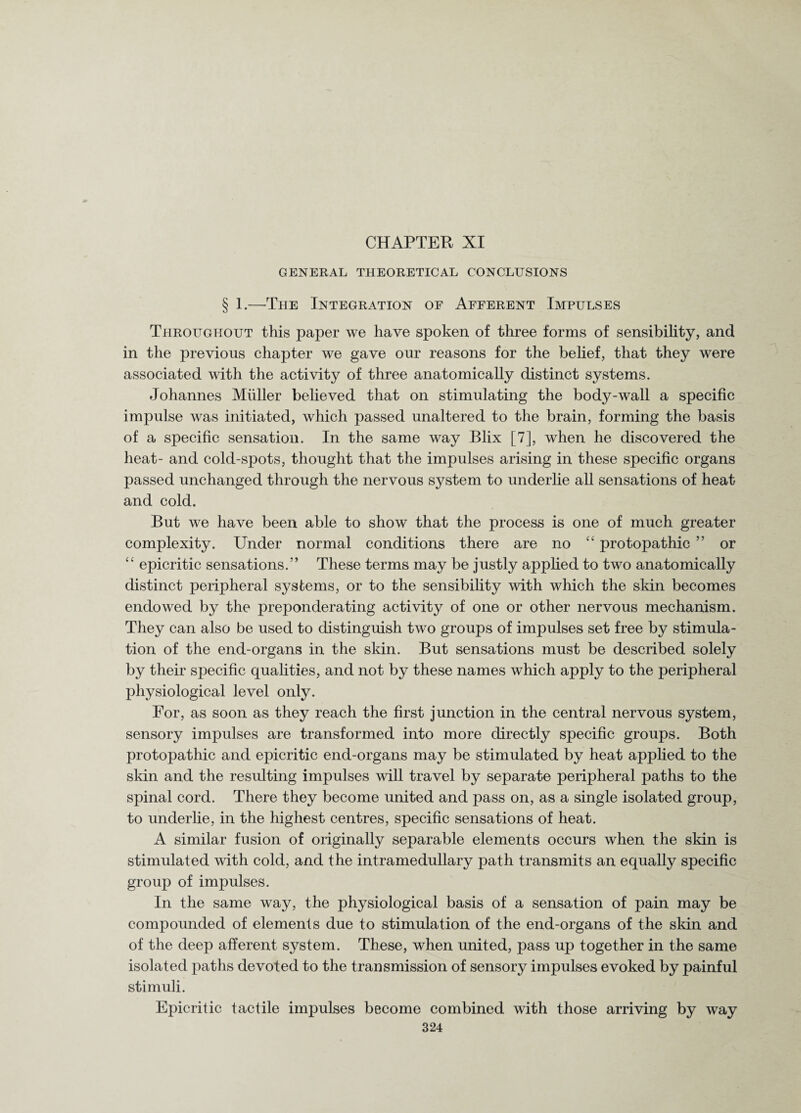 CHAPTER XI GENERAL THEORETICAL CONCLUSIONS § 1.—The Integration oe Afferent Impulses Throughout this paper we have spoken of three forms of sensibility, and in the previous chapter we gave our reasons for the belief, that they were associated with the activity of three anatomically distinct systems. Johannes Muller believed that on stimulating the body-wall a specific impulse was initiated, which passed unaltered to the brain, forming the basis of a specific sensation. In the same way Blix [7], when he discovered the heat- and cold-spots, thought that the impulses arising in these specific organs passed unchanged through the nervous system to underlie all sensations of heat and cold. But we have been able to show that the process is one of much greater complexity. Under normal conditions there are no “ protopathic ” or “ epicritic sensations.” These terms may be justly applied to two anatomically distinct peripheral systems, or to the sensibility with which the skin becomes endowed by the preponderating activity of one or other nervous mechanism. They can also be used to distinguish two groups of impulses set free by stimula¬ tion of the end-organs in the skin. But sensations must be described solely by their specific qualities, and not by these names which apply to the peripheral physiological level only. For, as soon as they reach the first junction in the central nervous system, sensory impulses are transformed into more directly specific groups. Both protopathic and epicritic end-organs may be stimulated by heat applied to the skin and the resulting impulses will travel by separate peripheral paths to the spinal cord. There they become united and pass on, as a single isolated group, to underlie, in the highest centres, specific sensations of heat. A similar fusion of originally separable elements occurs when the skin is stimulated with cold, and the intramedullary path transmits an equally specific group of impulses. In the same way, the physiological basis of a sensation of pain may be compounded of elements due to stimulation of the end-organs of the skin and of the deep afferent system. These, when united, pass up together in the same isolated paths devoted to the transmission of sensory impulses evoked by painful stimuli. Epicritic tactile impulses become combined with those arriving by way