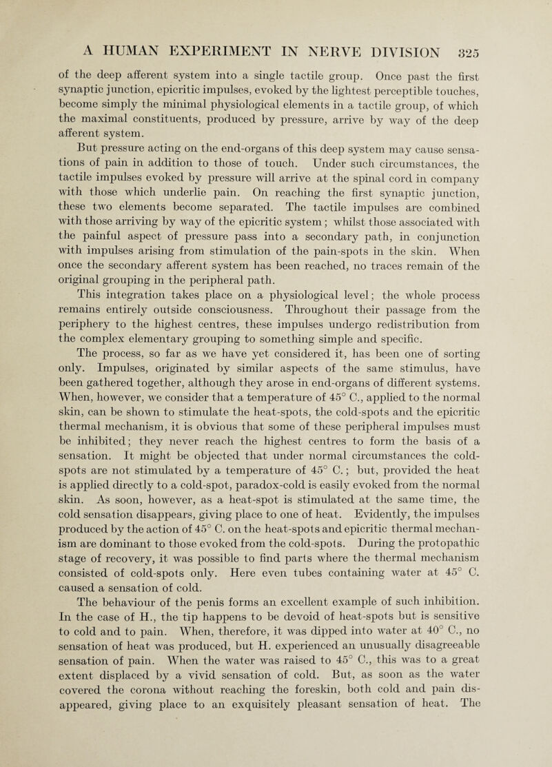 of the deep afferent system into a single tactile group. Once past the first synaptic junction, epicritic impulses, evoked by the lightest perceptible touches, become simply the minimal physiological elements in a tactile group, of which the maximal constituents, produced by pressure, arrive by way of the deep afferent system. But pressure acting on the end-organs of this deep system may cause sensa¬ tions of pain in addition to those of touch. Under such circumstances, the tactile impulses evoked by pressure will arrive at the spinal cord in company with those which underlie pain. On reaching the first synaptic junction, these two elements become separated. The tactile impulses are combined with those arriving by way of the epicritic system ; whilst those associated with the painful aspect of pressure pass into a secondary path, in conjunction with impulses arising from stimulation of the pain-spots in the skin. When once the secondary afferent system has been reached, no traces remain of the original grouping in the peripheral path. This integration takes place on a physiological level; the whole process remains entirely outside consciousness. Throughout their passage from the periphery to the highest centres, these impulses undergo redistribution from the complex elementary grouping to something simple and specific. The process, so far as we have yet considered it, has been one of sorting only. Impulses, originated by similar aspects of the same stimulus, have been gathered together, although they arose in end-organs of different systems. When, however, we consider that a temperature of 45° C., applied to the normal skin, can be shown to stimulate the heat-spots, the cold-spots and the epicritic thermal mechanism, it is obvious that some of these peripheral impulses must be inhibited; they never reach the highest centres to form the basis of a sensation. It might be objected that under normal circumstances the cold- spots are not stimulated by a temperature of 45° C.; but, provided the heat is applied directly to a cold-spot, paradox-cold is easily evoked from the normal skin. As soon, however, as a heat-spot is stimulated at the same time, the cold sensation disappears, giving place to one of heat. Evidently, the impulses produced by the action of 45° C. on the heat-spots and epicritic thermal mechan¬ ism are dominant to those evoked from the cold-spots. During the protopathic stage of recovery, it was possible to find parts where the thermal mechanism consisted of cold-spots only. Here even tubes containing water at 45° C. caused a sensation of cold. The behaviour of the penis forms an excellent example of such inhibition. In the case of H., the tip happens to be devoid of heat-spots but is sensitive to cold and to pain. When, therefore, it was dipped into water at 40° C., no sensation of heat was produced, but H. experienced an unusually disagreeable sensation of pain. When the water was raised to 45° C., this was to a great extent displaced by a vivid sensation of cold. But, as soon as the water covered the corona without reaching the foreskin, both cold and pain dis¬ appeared, giving place to an exquisitely pleasant sensation of heat. The