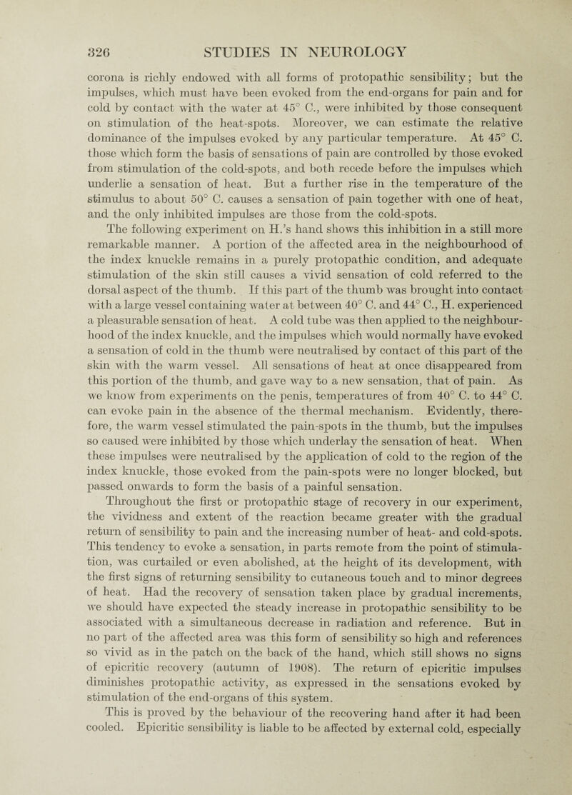 corona is richly endowed with all forms of protopathic sensibility; but the impulses, which must have been evoked from the end-organs for pain and for cold by contact with the water at 45° C., were inhibited by those consequent on stimulation of the heat-spots. Moreover, we can estimate the relative dominance of the impulses evoked by any particular temperature. At 45° C. those which form the basis of sensations of pain are controlled by those evoked from stimulation of the cold-spots, and both recede before the impulses which underlie a sensation of heat. But a further rise in the temperature of the stimulus to about 50° C. causes a sensation of pain together with one of heat, and the only inhibited impulses are those from the cold-spots. The following experiment on H.’s hand shows this inhibition in a still more remarkable manner. A portion of the affected area in the neighbourhood of the index knuckle remains in a purely protopathic condition, and adequate stimulation of the skin still causes a vivid sensation of cold referred to the dorsal aspect of the thumb. If this part of the thumb was brought into contact with a large vessel containing water at between 40° C. and 44° C., H. experienced a pleasurable sensation of heat. A cold tube was then applied to the neighbour¬ hood of the index knuckle, and the impulses which would normally have evoked a sensation of cold in the thumb were neutralised by contact of this part of the skin with the warm vessel. All sensations of heat at once disappeared from this portion of the thumb, and gave way to a new sensation, that of pain. As we know from experiments on the penis, temperatures of from 40° C. to 44° C. can evoke pain in the absence of the thermal mechanism. Evidently, there¬ fore, the warm vessel stimulated the pain-spots in the thumb, but the impulses so caused were inhibited by those which underlay the sensation of heat. When these impulses were neutralised by the application of cold to the region of the index knuckle, those evoked from the pain-spots were no longer blocked, but passed onwards to form the basis of a painful sensation. Throughout the first or protopathic stage of recovery in our experiment, the vividness and extent of the reaction became greater with the gradual return of sensibility to pain and the increasing number of heat- and cold-spots. This tendency to evoke a sensation, in parts remote from the point of stimula¬ tion, was curtailed or even abolished, at the height of its development, with the first signs of returning sensibility to cutaneous touch and to minor degrees of heat. Had the recovery of sensation taken place by gradual increments, we should have expected the steady increase in protopathic sensibility to be associated with a simultaneous decrease in radiation and reference. But in no part of the affected area was this form of sensibility so high and references so vivid as in the patch on the back of the hand, which still shows no signs of epicritic recovery (autumn of 1908). The return of epicritic impulses diminishes protopathic activity, as expressed in the sensations evoked by stimulation of the end-organs of this system. This is proved by the behaviour of the recovering hand after it had been cooled. Epicritic sensibility is liable to be affected by external cold, especially