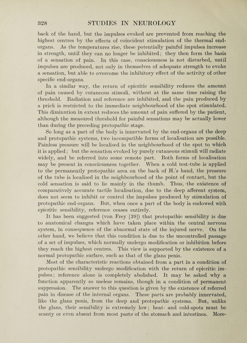 back of the hand, but the impulses evoked are prevented from reaching the highest centres by the effects of coincident stimulation of the thermal end- organs. As the temperatures rise, these potentially painful impulses increase in strength, until they can no longer be inhibited; they then form the basis of a sensation of pain. In this case, consciousness is not disturbed, until impulses are produced, not only in themselves of adequate strength to evoke a sensation, but able to overcome the inhibitory effect of the activity of other specific end-organs. In a similar way, the return of epicritic sensibility reduces the amount of pain caused by cutaneous stimuli, without at the same time raising the threshold. Radiation and reference are inhibited, and the pain produced by a prick is restricted to the immediate neighbourhood of the spot Stimulated. This diminution in extent reduces the amount of pain suffered by the patient, although the measured threshold for painful sensations may be actually lower than during the preceding protopathic stage. So long as a part of the body is innervated by the end-organs of the deep and protopathic systems, two incompatible forms of localisation are possible. Painless pressure will be localised in the neighbourhood of the spot to which it is applied; but the sensation evoked by purely cutaneous stimuli will radiate widely, and be referred into some remote part. Both forms of localisation may be present in consciousness together. When a cold test-tube is applied to the permanently protopathic area on the back of H.’s hand, the pressure of the tube is localised in the neighbourhood of the point of contact, but the cold sensation is said to lie mainly in the thumb. Thus, -the existence of comparatively accurate tactile localisation, due to the deep afferent system, does not seem to inhibit or control the impulses produced by stimulation of protopathic end-organs. But, when once a part of the body is endowed with epicritic sensibility, reference ceases entirely. It has been suggested (von Frey [39]) that protopathic sensibility is due to anatomical changes which have taken place within the central nervous system, in consequence of the abnormal state of the injured nerve. On the other hand, we believe that this condition is due to the uncontrolled passage of a set of impulses, which normally undergo modification or inhibition before they reach the highest centres. This view is supported by the existence of a normal protopathic surface, such as that of the glans penis. Most of the characteristic reactions obtained from a part in a condition of protopathic sensibility undergo modification with the return of epicritic im¬ pulses ; reference alone is completely abolished. It may be asked why a function apparently so useless remains, though in a condition of permanent suppression. The answer to this question is given by the existence of referred pain in disease of the internal organs. These parts are probably innervated, like the glans penis, from the deep and protopathic systems. But, unlike the glans, their sensibility is extremely low; heat- and cold-spots must be scanty or even absent from most parts' of the stomach and intestines. More-